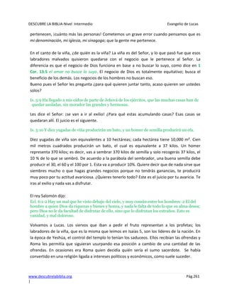 DESCUBRE LA BIBLIA-Nivel Intermedio Evangelio de Lucas
www.descubrelabiblia.org Pág.261
|
pertenecen, ¡cuánto más las personas! Cometemos un grave error cuando pensamos que es
mi denominación, mi iglesia, mi sinagoga; que la gente me pertenece.
En el canto de la viña, ¿de quién es la viña? La viña es del Señor, y lo que pasó fue que esos
labradores malvados quisieron quedarse con el negocio que le pertenece al Señor. La
diferencia es que el negocio de Dios funciona en base a no buscar lo suyo, como dice en 1
Cor. 13:5 el amor no busca lo suyo. El negocio de Dios es totalmente equitativo; busca el
beneficio de los demás. Los negocios de los hombres no buscan eso.
Bueno pues el Señor les pregunta ¿para qué quieren juntar tanto, acaso quieren ser ustedes
solos?
Is. 5:9 Ha llegado a mis oídos de parte de Jehová de los ejércitos, que las muchas casas han de
quedar asoladas, sin morador las grandes y hermosas.
Les dice el Señor: ¡se van a ir al exilio! ¿Para qué estas acumulando casas? Esas casas se
quedaran allí. El juicio es el siguiente.
Is. 5:10 Y diez yugadas de viña producirán un bato, y un homer de semilla producirá un efa.
Diez yugadas de viña son equivalentes a 10 hectáreas; cada hectárea tiene 10,000 m². Cien
mil metros cuadrados producirán un bato, el cual es equivalente a 37 kilos. Un homer
representa 370 kilos; es decir, vas a sembrar 370 kilos de semilla y solo recogerás 37 kilos, el
10 % de lo que se sembró. De acuerdo a la parábola del sembrador, una buena semilla debe
producir el 30, el 60 y el 100 por 1. Esta va a producir 10%. Quiere decir que de nada sirve que
siembres mucho o que hagas grandes negocios porque no tendrás ganancias, te producirá
muy poco por tu actitud avariciosa. ¿Quieres tenerlo todo? Este es el juicio por tu avaricia. Te
iras al exilio y nada vas a disfrutar.
El rey Salomón dijo:
Ecl. 6:1-2 Hay un mal que he visto debajo del cielo, y muy común entre los hombres: 2 El del
hombre a quien Dios da riquezas y bienes y honra, y nada le falta de todo lo que su alma desea;
pero Dios no le da facultad de disfrutar de ello, sino que lo disfrutan los extraños. Esto es
vanidad, y mal doloroso.
Volvamos a Lucas. Los siervos que iban a pedir el fruto representan a los profetas; los
labradores de la viña, que es la misma que leímos en Isaías 5, son los líderes de la nación. En
la época de Yeshúa, el control del templo lo tenían los saduceos. Ellos recibían las ofrendas y
Roma les permitía que siguieran usurpando esa posición a cambio de una cantidad de las
ofrendas. En ocasiones era Roma quien decidía quién sería el sumo sacerdote. Se había
convertido en una religión ligada a intereses políticos y económicos, como suele suceder.
 