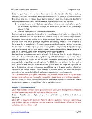 DESCUBRE LA BIBLIA-Nivel Intermedio Evangelio de Lucas
www.descubrelabiblia.org Pág.262
|
Cada vez que Dios enviaba a los profetas les llamaba la atención a los líderes civiles y
religiosos, pero ellos los mataban. No comprendían quién era el dueño de la viña. Finalmente,
Dios envía a su hijo, el Hijo de David que va a reinar y que tiene la dinastía. Los líderes
seguramente se dieron cuenta de que ese era el heredero, pero había dos opciones:
1. Reconocerlo como el Rey de Israel y ponerlo en el trono, pero esto implicaba que los
que estaban en el poder confabulados con Roma tenían que bajarse del trono y dejar
reinar a Yeshúa.
2. Rechazar al rey y matarlo para seguir reinando ellos.
Es muy importante que entendamos cómo lo veían ellos para interpretar correctamente las
Escrituras. Ellos no veían las cosas todo muy celestial, como se pinta en la teología cristiana.
Ellos veían fríamente que Yeshúa era el descendiente de David que iba a reinar, pero si lo
dejaban reinar ellos tenían que dejar sus grandes posiciones y empezar a vivir como dice la
Torah y perder su súper imperio. Prefirieron seguir reinando ellos y que a Yeshúa lo mataran.
Así de simple le sucede a aquel que está construyendo su propio reino. Aunque tú le digas
que la Escritura dice que no debe vivir así, llegará un punto cuando dirá: ¡No me importa lo
que dice la Escritura, yo no quiero perder mi posición o esto que tengo!
Esto es algo tremendo porque vendrá el dueño de la viña y destruirá a estos labradores
malvados y dará su viña a otros. Se cumplió lo que profetizó Yeshúa sobre ese Templo del cual
hicieron negocio aun cuando no les pertenecía. Quisieron apoderarse de todo y el Señor
destruyó todo, no quedó piedra sobre piedra. Por 2,000 años ese territorio fue dado a otros
hasta estos últimos tiempos, donde esperamos que el Señor nos tenga por dignos de ser
parte de ese reino y en que entendamos que el único rey es él y que nosotros sólo somos
aprendices de siervos inútiles. Estos hombres a quienes Yeshúa les contó la parábola
entendieron que les estaba hablando a ellos; por eso deseaban hacer lo siguiente.
20:19 Procuraban los principales sacerdotes y los escribas echarle mano en aquella hora,
porque comprendieron que contra ellos había dicho esta parábola; pero temieron al pueblo.
La única razón por la que no le mataron en ese momento fue porque a esas alturas Yeshúa
tenía muchos seguidores y no quisieron echarse al pueblo encima.
PREGUNTA SOBRE EL TRIBUTO
20:20 Y acechándole enviaron espías que se simulasen justos, a fin de sorprenderle en alguna
palabra, para entregarle al poder y autoridad del gobernador.
Buscando hacerle caer en algún error, envían espías para que le hiciesen la siguiente
pregunta.
20:21-22 Y le preguntaron, diciendo: Maestro, sabemos que dices y enseñas rectamente, y
que no haces acepción de persona, sino que enseñas el camino de Dios con verdad. 22 ¿Nos
es lícito dar tributo a César, o no?
 