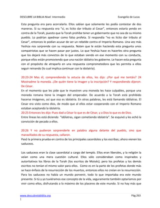 DESCUBRE LA BIBLIA-Nivel Intermedio Evangelio de Lucas
www.descubrelabiblia.org Pág.263
|
Esta pregunta era para acorralarlo. Ellos sabían que solamente les podía contestar de dos
maneras. Si su respuesta era “sí, es licito dar tributo al Cesar”, entonces estaría yendo en
contra de la Torah, puesto que la Torah prohíbe tener un gobernante que no sea de su mismo
pueblo. Lo podrían apedrear como falso profeta. Si respondía “no es lícito dar tributo al
Cesar”, entonces le podían acusar de ser un rebelde contra el Imperio Romano. Una vez más
Yeshúa nos sorprende con su respuesta. Noten que le están haciendo esta pregunta unos
compatriotas que se hacen pasar por justos. Lo que Yeshúa hace es hacerles otra pregunta
que los dejará más convictos de lo que estaban siendo en ese momento con su conducta,
porque ellos están promoviendo que una nación idólatra les gobierne. Le hacen esta pregunta
con el propósito de atraparlo en una respuesta comprometedora que les permita a ellos
seguir reinando (lo cual implica continuar con la idolatría).
20:23-24 Mas él, comprendiendo la astucia de ellos, les dijo: ¿Por qué me tentáis? 24
Mostradme la moneda. ¿De quién tiene la imagen y la inscripción? Y respondiendo dijeron:
De César.
En el momento que les pide que le muestren una moneda les hace culpables, porque una
moneda romana tiene la imagen del emperador. De acuerdo a la Torah está prohibido
hacerse imágenes, así que eso es idolatría. En otras palabras, les está llamando idólatras. El
Cesar era visto como dios, de modo que al ellos estar cooperando con el Imperio Romano
estaban aceptando la idolatría.
20:25 Entonces les dijo: Pues dad a César lo que es de César, y a Dios lo que es de Dios.
Entre líneas les está diciendo “idólatras, sigan cometiendo idolatría”. Se esquivó y les echó la
convicción de pecado a ellos.
20:26 Y no pudieron sorprenderle en palabra alguna delante del pueblo, sino que
maravillados de su respuesta, callaron.
Pasó la primera prueba en contra de los principales sacerdotes y los escribas; ahora vienen los
saduceos.
Los saduceos eran la clase sacerdotal a cargo del templo. Ellos eran liberales, y la religión la
veían como una mera cuestión cultural. Ellos sólo consideraban como inspirados y
autoritativos los libros de la Torah (los escritos de Moisés); pero los profetas y los demás
escritos no tenían el mismo valor para ellos. Como es en la parte de los profetas donde más
se hace énfasis de la resurrección de los muertos, entonces ellos no creían en la resurrección.
Para los saduceos no había un mundo porvenir, todo lo que importaba era este mundo
presente. Si tú y yo tuviéramos ese concepto de la vida, seguramente también optaríamos por
vivir como ellos, disfrutando a lo máximo de los placeres de este mundo. Si no hay más que
 