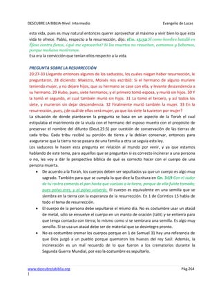 DESCUBRE LA BIBLIA-Nivel Intermedio Evangelio de Lucas
www.descubrelabiblia.org Pág.264
|
esta vida, pues es muy natural entonces querer aprovechar al máximo y vivir bien lo que esta
vida te ofrece. Pablo, respecto a la resurrección, dijo: 1Co. 15:32 Si como hombre batallé en
Éfeso contra fieras, ¿qué me aprovecha? Si los muertos no resucitan, comamos y bebamos,
porque mañana moriremos.
Esa era la convicción que tenían ellos respecto a la vida.
PREGUNTA SOBRE LA RESURRECCIÓN
20:27-33 Llegando entonces algunos de los saduceos, los cuales niegan haber resurrección, le
preguntaron, 28 diciendo: Maestro, Moisés nos escribió: Si el hermano de alguno muriere
teniendo mujer, y no dejare hijos, que su hermano se case con ella, y levante descendencia a
su hermano. 29 Hubo, pues, siete hermanos; y el primero tomó esposa, y murió sin hijos. 30 Y
la tomó el segundo, el cual también murió sin hijos. 31 La tomó el tercero, y así todos los
siete, y murieron sin dejar descendencia. 32 Finalmente murió también la mujer. 33 En la
resurrección, pues, ¿de cuál de ellos será mujer, ya que los siete la tuvieron por mujer?
La situación de donde plantearon la pregunta se basa en un aspecto de la Torah el cual
estipulaba el matrimonio de la viuda con el hermano del esposo muerto con el propósito de
preservar el nombre del difunto (Deut.25:5) por cuestión de conservación de las tierras de
cada tribu. Cada tribu recibió su porción de tierra y la debían conservar, entonces para
asegurarse que la tierra no se pasara de una familia a otra se seguía esta ley.
Los saduceos le hacen esta pregunta en relación al mundo por venir, y ya que estamos
hablando de este tema, para aquellos que se preguntan si es correcto incinerar a una persona
o no, les voy a dar la perspectiva bíblica de qué es correcto hacer con el cuerpo de una
persona muerta.
De acuerdo a la Torah, los cuerpos deben ser sepultados ya que un cuerpo es algo muy
sagrado. También para que se cumpla lo que dice la Escritura en Gn. 3:19 Con el sudor
de tu rostro comerás el pan hasta que vuelvas a la tierra, porque de ella fuiste tomado;
pues polvo eres, y al polvo volverás. El cuerpo es equivalente en una semilla que se
siembra en la tierra con la esperanza de la resurrección. En 1 de Corintios 15 habla de
todo el tema de resurrección.
El cuerpo de la persona debe sepultarse el mismo día. No es costumbre usar un ataúd
de metal, sólo se envuelve el cuerpo en un manto de oración (talit) y se entierra para
que tenga contacto con tierra; lo mismo como si se sembrara una semilla. Es algo muy
sencillo. Si se usa un ataúd debe ser de material que se desintegre pronto.
No es costumbre cremar los cuerpos porque en 1 de Samuel 31 hay una referencia de
que Dios juzgó a un pueblo porque quemaron los huesos del rey Saúl. Además, la
incineración es un mal recuerdo de lo que fueron a los crematorios durante la
Segunda Guerra Mundial, por eso la costumbre es sepultarlo.
 