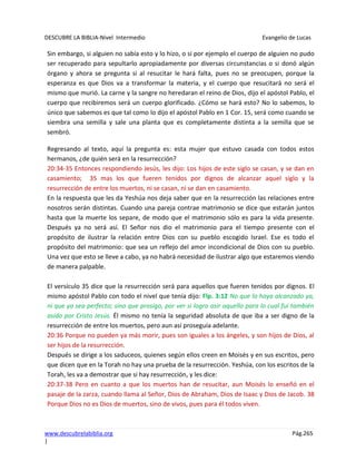 DESCUBRE LA BIBLIA-Nivel Intermedio Evangelio de Lucas
www.descubrelabiblia.org Pág.265
|
Sin embargo, si alguien no sabía esto y lo hizo, o si por ejemplo el cuerpo de alguien no pudo
ser recuperado para sepultarlo apropiadamente por diversas circunstancias o si donó algún
órgano y ahora se pregunta si al resucitar le hará falta, pues no se preocupen, porque la
esperanza es que Dios va a transformar la materia, y el cuerpo que resucitará no será el
mismo que murió. La carne y la sangre no heredaran el reino de Dios, dijo el apóstol Pablo, el
cuerpo que recibiremos será un cuerpo glorificado. ¿Cómo se hará esto? No lo sabemos, lo
único que sabemos es que tal como lo dijo el apóstol Pablo en 1 Cor. 15, será como cuando se
siembra una semilla y sale una planta que es completamente distinta a la semilla que se
sembró.
Regresando al texto, aquí la pregunta es: esta mujer que estuvo casada con todos estos
hermanos, ¿de quién será en la resurrección?
20:34-35 Entonces respondiendo Jesús, les dijo: Los hijos de este siglo se casan, y se dan en
casamiento; 35 mas los que fueren tenidos por dignos de alcanzar aquel siglo y la
resurrección de entre los muertos, ni se casan, ni se dan en casamiento.
En la respuesta que les da Yeshúa nos deja saber que en la resurrección las relaciones entre
nosotros serán distintas. Cuando una pareja contrae matrimonio se dice que estarán juntos
hasta que la muerte los separe, de modo que el matrimonio sólo es para la vida presente.
Después ya no será así. El Señor nos dio el matrimonio para el tiempo presente con el
propósito de ilustrar la relación entre Dios con su pueblo escogido Israel. Ese es todo el
propósito del matrimonio: que sea un reflejo del amor incondicional de Dios con su pueblo.
Una vez que esto se lleve a cabo, ya no habrá necesidad de ilustrar algo que estaremos viendo
de manera palpable.
El versículo 35 dice que la resurrección será para aquellos que fueren tenidos por dignos. El
mismo apóstol Pablo con todo el nivel que tenía dijo: Flp. 3:12 No que lo haya alcanzado ya,
ni que ya sea perfecto; sino que prosigo, por ver si logro asir aquello para lo cual fui también
asido por Cristo Jesús. Él mismo no tenía la seguridad absoluta de que iba a ser digno de la
resurrección de entre los muertos, pero aun así proseguía adelante.
20:36 Porque no pueden ya más morir, pues son iguales a los ángeles, y son hijos de Dios, al
ser hijos de la resurrección.
Después se dirige a los saduceos, quienes según ellos creen en Moisés y en sus escritos, pero
que dicen que en la Torah no hay una prueba de la resurrección. Yeshúa, con los escritos de la
Torah, les va a demostrar que si hay resurrección, y les dice:
20:37-38 Pero en cuanto a que los muertos han de resucitar, aun Moisés lo enseñó en el
pasaje de la zarza, cuando llama al Señor, Dios de Abraham, Dios de Isaac y Dios de Jacob. 38
Porque Dios no es Dios de muertos, sino de vivos, pues para él todos viven.
 