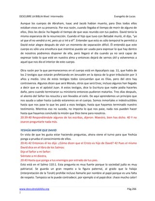 DESCUBRE LA BIBLIA-Nivel Intermedio Evangelio de Lucas
www.descubrelabiblia.org Pág.266
|
Aunque los cuerpos de Abraham, Isaac and Jacob habían muerto, para Dios todos ellos
estaban vivos en su presencia. Por esa razón, cuando llegaba el tiempo de morir de alguno de
ellos, Dios les decía: ha llegado el tiempo de que seas reunido con tus padres. David tenía la
misma esperanza de la resurrección. Cuando el hijo que tuvo con Betsabé murió, él dijo, “yo
sé que él no vendrá a mí, pero yo si iré a él”. Entender que esto es sólo temporal le permitió a
David estar alegre después de vivir un momento de separación difícil. Él entendió que este
cuerpo es sólo una envoltura que mientras pueda ser usada para expresar lo que hay dentro
de nosotros podremos disponer de ella, pero llegará el día cuando ya no será capaz de
expresar todo lo que esté en nuestra alma y entonces dejará de sernos útil y volveremos a
aquel que nos dio el interior de este cuerpo.
Otra razón por la que permanecemos en el cuerpo está en Apocalipsis cap. 11, que habla de
los 2 testigos que estarán profetizando en Jerusalén en la época de la gran tribulación por 3
años y medio. Uno de estos testigos todos concuerdan que es Elías, pero del otro hay
controversia. Algunos dicen que será Moisés, otros que será Enoc, incluso algunos han llegado
a decir que es el apóstol Juan. A estos testigos, dice la Escritura que nadie podía hacerles
daño, pero cuando terminaron su ministerio entonces pudieron matarlos. Tres días después,
el aliento del Señor los resucita y son llevados al cielo. De aquí aprendemos un principio que
nos ayuda a saber hasta cuándo estaremos en el cuerpo. Somos inmortales e indestructibles
hasta que nos pase lo que les pasó a esos testigos; hasta que hayamos terminado nuestro
testimonio. Mientras eso no suceda, no importa lo que nos pase, nada nos pueden hacer
hasta que hayamos concluido la misión que Dios tiene para nosotros.
20:39-40 Respondiéndole algunos de los escribas, dijeron: Maestro, bien has dicho. 40 Y no
osaron preguntarle nada más.
YESHÚA MAYOR QUE DAVID
En vista de que les gusta estar haciendo preguntas, ahora viene el turno para que Yeshúa
ponga a prueba el conocimiento de ellos.
20:41-42 Entonces él les dijo: ¿Cómo dicen que el Cristo es hijo de David? 42 Pues el mismo
David dice en el libro de los Salmos:
Dijo el Señor a mi Señor:
Siéntate a mi diestra,
20:43 Hasta que ponga a tus enemigos por estrado de tus pies.
Esto está en el Salmo 110:1. Esta pregunta es muy fuerte porque la sociedad judía es muy
patriarcal. Se guarda un gran respeto a la figura paternal, al grado que la halaja
(interpretación de la Torah) prohíbe incluso llamarle por nombre al papá porque es una falta
de respeto. Tampoco se le puede contradecir, por ejemplo si el papá dice: ¡hace mucho calor!
 