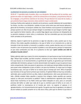DESCUBRE LA BIBLIA-Nivel Intermedio Evangelio de Lucas
www.descubrelabiblia.org Pág.268
|
GUÁRDENSE DE BUSCAR LA GLORIA DE LOS HOMBRES
20:45-47 Y oyéndole todo el pueblo, dijo a sus discípulos: 46 Guardaos de los escribas, que
gustan de andar con ropas largas, y aman las salutaciones en las plazas, y las primeras sillas en
las sinagogas, y los primeros asientos en las cenas; 47 que devoran las casas de las viudas, y
por pretexto hacen largas oraciones; éstos recibirán mayor condenación.
Concluye Yeshúa este capítulo en relación con lo primero, cuando hablamos de la autoridad y
los títulos. Les dice a sus discípulos: ustedes no sean como estos que solo buscan aplausos y
gloria de los hombres; no busquen ustedes eso. Estos hombres nunca quieren la competencia
porque quieren ser ellos los que siempre tengan la autoridad, los que tengan el primer lugar,
que la gente les llame maestro, rabí, y cuando llega alguien que amenaza con despojarles de
su posición empiezan a tener celos y a molestarse. No han entendido que ese trono donde
están sentados no les pertenece.
Además, esperar la gloria de las personas es algo tan absurdo y vano, puesto que es muy
efímera. Para todos aquellos estudiantes a los que el Señor en un momento de su vida les
conceda el don de enseñar y transmitir su palabra a otros, quiero decirles que es lo mismo
enseñar a cien mil personas que enseñar la palabra a una sola persona, porque lo importante
es que estas cambiando una vida. En el judaísmo se dice que “quien cambia una vida ha
salvado el mundo entero”.
Debes además saber que si para ti la única recompensa y lo que buscas es que la otra persona
diga “¡Wow! Qué increíble, qué bien enseñas”, entonces te vas a llevar muchas desilusiones.
Si lo que buscas es el reconocimiento y la gratitud de la gente, te garantizo que terminarás
saliéndote del ministerio, porque el común denominador de la gente es que no aprecia lo que
estás compartiendo. Solo unos pocos lo apreciaran, de modo que siempre debes recordar que
para quien estas trabajando es para el Señor y no para los hombres. Es mejor que no tengas
recompensa aquí, sino que el Señor te la reserve para el tiempo por venir. Mira el ejemplo
que tenemos en los que fueron primero que nosotros. El apóstol Pablo es hoy muy conocido y
admirado, pero cuando terminó sus días, todos lo abandonaron; sólo Lucas permaneció a su
lado. ¿Dónde estaban todos aquellos a quienes hizo milagros, todos aquellos por quienes
expuso su vida para anunciarles la palabra? Todos lo abandonaron siguiendo este mundo.
Quizá hubo momentos en los Pablo sintió que había trabajado en vano, pero un consuelo
precioso del Señor es saber que nada de lo que tu siembres para el Señor es en vano. Si
prefieres recibir tu recompensa en el mundo por venir, no esperes el aplauso ni el
agradecimiento, ni el reconocimiento de la gente. Esa gente que hoy te agradece y te alaba el
día de mañana se puede convertir en tu más dura crítica, pero que te aliente lo que dice el
 