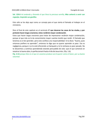 DESCUBRE LA BIBLIA-Nivel Intermedio Evangelio de Lucas
www.descubrelabiblia.org Pág.269
|
Sal. 126:6 Irá andando y llorando el que lleva la preciosa semilla; Mas volverá a venir con
regocijo, trayendo sus gavillas.
Esto sólo se los dejo aquí como un consejo para el que sienta el llamado al trabajar en el
ministerio.
Dice el final de este capítulo en el versículo 47 que devoran las casas de las viudas, y por
pretexto hacen largas oraciones; éstos recibirán mayor condenación.
Estos que hacen largas oraciones para tratar de impresionar recibirán mayor condenación,
porque al que más se le da conocimiento mayor cuentas tendrá que rendir. El llamado que
tenemos es el de aprender, pero esto conlleva una responsabilidad. Si tú dices: “bueno, pues
entonces prefiero no aprender”, entonces te digo que no querer aprender es peor. Eso es
negligencia, porque si se te está ofreciendo un banquete y tú lo rechazas es peor pecado. No
te desanimes y continúa aprendiendo estando persuadido de esto: que el que comenzó en
vosotros la buena obra, la perfeccionará hasta el día de Jesucristo. (Flp. 1:6).
Flp. 2:13 porque Dios es el que en vosotros produce así el querer como el hacer, por su buena
voluntad.
 