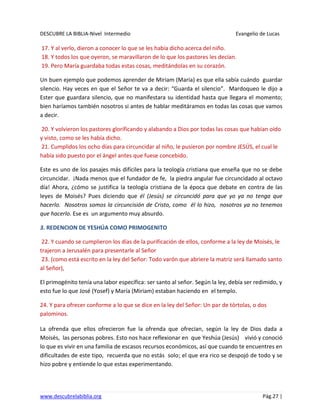 DESCUBRE LA BIBLIA-Nivel Intermedio Evangelio de Lucas
www.descubrelabiblia.org Pág.27 |
17. Y al verlo, dieron a conocer lo que se les había dicho acerca del niño.
18. Y todos los que oyeron, se maravillaron de lo que los pastores les decían.
19. Pero María guardaba todas estas cosas, meditándolas en su corazón.
Un buen ejemplo que podemos aprender de Miriam (María) es que ella sabía cuándo guardar
silencio. Hay veces en que el Señor te va a decir: “Guarda el silencio”. Mardoqueo le dijo a
Ester que guardara silencio, que no manifestara su identidad hasta que llegara el momento;
bien haríamos también nosotros si antes de hablar meditáramos en todas las cosas que vamos
a decir.
20. Y volvieron los pastores glorificando y alabando a Dios por todas las cosas que habían oído
y visto, como se les había dicho.
21. Cumplidos los ocho días para circuncidar al niño, le pusieron por nombre JESÚS, el cual le
había sido puesto por el ángel antes que fuese concebido.
Este es uno de los pasajes más difíciles para la teología cristiana que enseña que no se debe
circuncidar. ¡Nada menos que el fundador de fe, la piedra angular fue circuncidado al octavo
día! Ahora, ¿cómo se justifica la teología cristiana de la época que debate en contra de las
leyes de Moisés? Pues diciendo que él (Jesús) se circuncidó para que yo ya no tenga que
hacerlo. Nosotros somos la circuncisión de Cristo, como él lo hizo, nosotros ya no tenemos
que hacerlo. Ese es un argumento muy absurdo.
3. REDENCION DE YESHÚA COMO PRIMOGENITO
22. Y cuando se cumplieron los días de la purificación de ellos, conforme a la ley de Moisés, le
trajeron a Jerusalén para presentarle al Señor
23. (como está escrito en la ley del Señor: Todo varón que abriere la matriz será llamado santo
al Señor),
El primogénito tenía una labor específica: ser santo al señor. Según la ley, debía ser redimido, y
esto fue lo que José (Yosef) y María (Miriam) estaban haciendo en el templo.
24. Y para ofrecer conforme a lo que se dice en la ley del Señor: Un par de tórtolas, o dos
palominos.
La ofrenda que ellos ofrecieron fue la ofrenda que ofrecían, según la ley de Dios dada a
Moisés, las personas pobres. Esto nos hace reflexionar en que Yeshúa (Jesús) vivió y conoció
lo que es vivir en una familia de escasos recursos económicos, así que cuando te encuentres en
dificultades de este tipo, recuerda que no estás solo; el que era rico se despojó de todo y se
hizo pobre y entiende lo que estas experimentando.
 