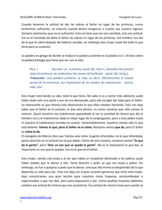 DESCUBRE LA BIBLIA-Nivel Intermedio Evangelio de Lucas
www.descubrelabiblia.org Pág.272
|
Cuando tenemos la actitud de dar las sobras al Señor en lugar de las primicias, nunca
tendremos suficiente, no importa cuando dinero tengamos o cuanto sea nuestro ingreso.
Siempre sentiremos que no es suficiente. Esto no tiene que ver con cantidad, sino con actitud.
Ese es el resultado de darle al Señor las sobras en lugar de las primicias. Ese hombre rico dio
de lo que le sobró después de haberse saciado, sin embargo esta mujer viuda dio todo lo que
tenía para su sustento.
La palabra en griego de donde se traduce la palabra sustento es la palabra bios. De bios viene
la palabra biología que tiene que ver con la vida.
Bios, ( bios bee'-os. A primary word; life, that is, (literally) the present
state of existence; by implication the means of livelihood: - good, life, living.),
Traducción: Una palabra primaria, la vida, es decir, (literalmente) el estado
actual de la existencia, por implicación de los medios de subsistencia: - bueno,
vida, vivir.
Esta mujer está dando su vida, todo lo que tiene. No sabe si va a comer más adelante; pudo
haber dado solo una parte y aun así era demasiado, pero ella escogió dar todo para el Señor.
Lo interesante es que Yeshúa está observando lo que ellos estaban haciendo. Esto nos deja
saber que el Señor ve el corazón, lo que está dentro, no como nosotros que sólo vemos lo
exterior. Quizá nosotros nos hubiéramos apantallado al ver la cantidad de dinero que dio el
hombre rico y le hubiéramos dado el mejor lugar de la congregación; pero a esta pobre viuda
ni siquiera la hubiéramos tomado en cuenta. Lamentablemente, nosotros vemos sólo lo que
está delante. Vemos el qué, pero el Señor ve el cómo. Nosotros vemos que da, pero El Señor
ve cómo lo da.
El evangelio de Marcos dice que Yeshúa veía cómo la gente ofrendaba, no lo que ofrendaba;
ponía atención en la actitud con la que daban. Dicho de otra manera, nosotros vemos “lo que
da la gente”, pero “Dios ve con qué se queda la gente”. No es lo importante lo que das, lo
importante es con qué te quedas. Eso es lo que ve el Señor.
Esta mujer, siendo una viuda y al ver que había un recipiente destinado a los pobres, pudo
haber pedido que le dieran a ella. Tenía derecho a pedir ya que era viuda y pobre. Sin
embargo, no fue a quejarse y pedir que le dieran, sino que ella misma se desprendió de lo que
dependía su vida para dar. Esto nos deja ver el gran corazón generoso que tenía esta mujer.
Aquí encontramos una gran lección para nosotros como hispanos, acostumbrados o
esperanzados a que nos den, pero poco dispuestos a dar. Como pueblos hispanos debemos
cambiar esa actitud de miseria que nos caracteriza. Esa actitud de miseria hace que cuando se
 