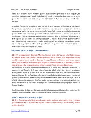 DESCUBRE LA BIBLIA-Nivel Intermedio Evangelio de Lucas
www.descubrelabiblia.org Pág.275
|
Todas esas personas cuyos nombres querían que quedaran grabados en esas plaquitas, tal
como hoy día lo vemos en la calle de Hollywood, lo único que estaban buscando era su propia
gloria. Yeshúa les dice: de todo eso que ven no quedará nada, y eso fue lo que exactamente
sucedió.
Cuando el Templo fue incendiado, todo ese oro de esas plaquitas se fundió y se metió entre
las grietas de las piedras. Los soldados romanos, para sacar el oro, empezaron a remover
piedra sobre piedra, de manera que se cumplió la profecía de que no quedaría piedra sobre
piedra. Todos esos nombres quedaron fundidos, desaparecieron. Lo único que busca el
hombre con estas actitudes es la gloria de los hombres, pero lo único que permanecerá es
todo aquello que sea hecho con un limpio corazón. La historia de esta viuda quedó registrada
para siempre como un testimonio a todos aquellos que lo estudiamos, en cambio la historia
de este rico cuyo nombre estaba en la plaquita se borró y solo leemos su historia como una
advertencia de lo que no debemos hacer.
SEÑALES ANTES DE LA DESTRUCCIÓN DEL TEMPLO
21:7-9 Y le preguntaron, diciendo: Maestro, ¿cuándo será esto? ¿y qué señal habrá cuando
estas cosas estén para suceder? 8 El entonces dijo: Mirad que no seáis engañados; porque
vendrán muchos en mi nombre, diciendo: Yo soy el Cristo, y: El tiempo está cerca. Mas no
vayáis en pos de ellos. 9 Y cuando oigáis de guerras y de sediciones, no os alarméis; porque es
necesario que estas cosas acontezcan primero; pero el fin no será inmediatamente.
Los discípulos le hicieron dos preguntas específicas, ¿Cuándo será esto? Esto se refiere a la
destrucción del Templo, de lo que estaba hablando. ¿Qué señal habrá cuando estas cosas
estén para suceder? En Mateo 24 se nos dan más detalles específicos de cómo se llevarán a
cabo los tiempos del fin. Yeshúa les dice que primero habrá una serie de guerras, rumores de
guerras y falsos mesías. Todo esto sigue sucediendo desde la época que él lo dijo. Desde el
año 30 d.C., por los siguientes 40 años, Judá y Roma estuvieron en una tensión política muy
fuerte hasta que en el año 70 d.C. El Templo y la ciudad son destruidos y el pueblo de Judá es
llevado al exilio.
Igualmente, aquí Yeshúa nos dice que cuando toda esa destrucción sucediera no sería el fin.
Tendrían que suceder otra serie de cosas antes del fin, y son las siguientes.
SEÑALES ANTES DE SU SEGUNDA VENIDA
21:10-11 Entonces les dijo: Se levantará nación contra nación, y reino contra reino; 11 y habrá
grandes terremotos, y en diferentes lugares hambres y pestilencias; y habrá terror y grandes
señales del cielo.
 