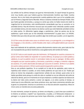 DESCUBRE LA BIBLIA-Nivel Intermedio Evangelio de Lucas
www.descubrelabiblia.org Pág.276
|
Las señales de los últimos tiempos son guerras internacionales. En aquel tiempo las guerras
eran muy locales; para que hubiera guerras internacionales tendrían que haber muchas
naciones. No es sino hasta esta generación cuando podemos decir que se ha cumplido esto
con la Primera y Segunda Guerra Mundial. Ahora sí estamos viviendo los tiempos finales. Dice
que habría grandes terremotos, y aunque es cierto que antes no había manera de medir la
magnitud de los terremotos, está científicamente comprobado que hay un aumento en la
actividad sísmica. Hoy día tenemos recursos que nos pueden estar indicando cuándo sucede
una actividad sísmica, de esta manera nos damos cuenta que está habiendo actividad sísmica
en todas partes. En diferentes lugares plagas y pestilencias. ¿Qué les parece eso de las
epidemias a gran escala que se han desatado recientemente? La gripe aviar o el AH1N1.
También dice que antes de que esto sucediera algo más tendría que suceder; y es lo siguiente.
21:12 Pero antes de todas estas cosas os echarán mano, y os perseguirán, y os entregarán a
las sinagogas y a las cárceles, y seréis llevados ante reyes y ante gobernadores por causa de
mi nombre.
Aquí está hablando de los apóstoles, quienes efectivamente vivieron esto, pero todo eso fue
con el propósito de que dieran testimonio a esos gobernantes del nombre de Yeshúa.
21:13-19 Y esto os será ocasión para dar testimonio. 14 Proponed en vuestros corazones no
pensar antes cómo habéis de responder en vuestra defensa; 15 porque yo os daré palabra y
sabiduría, la cual no podrán resistir ni contradecir todos los que se opongan. 16 Mas seréis
entregados aun por vuestros padres, y hermanos, y parientes, y amigos; y matarán a algunos
de vosotros; 17 y seréis aborrecidos de todos por causa de mi nombre. 18 Pero ni un cabello
de vuestra cabeza perecerá. 19 Con vuestra paciencia ganaréis vuestras almas.
Esta es una profecía repetitiva. Ya se cumplió en la vida de los apóstoles, pero como es
repetitiva esto volverá a suceder, en otros textos podemos ver que esto es así. Puede que
ahora tú mismo has empezado a experimentar señales de ese rechazo; quizá antes no lo
habías percibido tanto porque tu estilo de vida en realidad no era tan diferente del estilo de
vida de los demás, pero en el momento en el que empiezan a cambiar aspectos tan básicos de
tu diario vivir tales como sentarte a comer con alguien, o en cómo cuentas el tiempo, se
notará que tú eres diferente, que tienes prácticas raras, que haces ceremonias extrañas que
la gente no comprende. Entonces te conviertes en un foco de atención sospechoso. Ahora te
miran como un miembro de una secta judaizante.
En este momento, aunque no quieras, ya tienes una etiqueta, y, ¿qué crees que sucedería si
la historia se volviese a repetir? Las inquisiciones, cruzadas, y el Holocausto empezaron a
perseguir a un grupo de personas que tenían leyes diferentes, y también un estilo de vida
 
