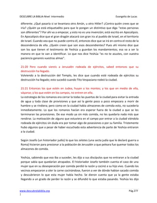 DESCUBRE LA BIBLIA-Nivel Intermedio Evangelio de Lucas
www.descubrelabiblia.org Pág.277
|
diferente. ¿Qué pasaría si se levantara otro Amán, u otro Hitler? ¿Contra quién crees que se
iría? ¿Quién ya está etiquetadito para que le pongan un distintivo que diga “estas personas
son diferentes”? Por ahí va a empezar, y esto no es una invención; está escrito en Apocalipsis.
En Apocalipsis dice que el gran dragón atacará con gran ira al pueblo de Israel, en el territorio
de Israel. Cuando vea que no puede contra él, entonces dice que se irá en contra el resto de la
descendencia de ella. ¿Quién creen que son esos descendientes? Pues ahí mismo dice que
son los que tienen el testimonio de Yeshúa y guardan los mandamientos; esa va a ser la
manera en que te van a identificar. Lo que nos dice Yeshúa “es no te asustes, con vuestra
paciencia ganareis vuestras almas”.
21:20 Pero cuando viereis a Jerusalén rodeada de ejércitos, sabed entonces que su
destrucción ha llegado.
Volviendo a la destrucción del Templo, les dice que cuando esté rodeada de ejércitos su
destrucción ha llegado; esto sucedió cuando Tito Vespasiano rodeó la ciudad.
21:21 Entonces los que estén en Judea, huyan a los montes; y los que en medio de ella,
váyanse; y los que estén en los campos, no entren en ella.
La estrategia de los romanos era cerrar la todas las puertas de la ciudad para evitar la entrada
de agua y toda clase de provisiones y que así la gente poco a poco empezara a morir de
hambre y se rindiera; pero como en la ciudad había almacenes de comida esto, no sucedería
inmediatamente. Lo que los romanos hacían era esperar fuera de la ciudad a que se les
terminaran las provisiones. De ese modo ya sin más comida, no les quedaría nada más que
rendirse. La motivación de alguno que estuviera en el campo por entrar a la ciudad viéndola
rodeada de ejércitos sin duda era por tomar algo de posesiones o por su familia. Tristemente
hubo algunos que a pesar de haber escuchado esta advertencia de parte de Yeshúa entraron
a la ciudad.
Según Josefo (un historiador judío) lo que los zelotes (una secta judía que le declaró guerra a
Roma) hicieron para presionar a la población de Jerusalén a que peleara fue quemar todos los
almacenes de comida.
Yeshúa, sabiendo que eso iba a suceder, les dijo a sus discípulos que no entraran a la ciudad
porque sabía que quedarían atrapados. El historiador Josefo también cuenta el caso de una
mujer que en su desesperación por comida perdió la razón y cocinó a su hijo vivo. Cuando los
vecinos empezaron a oler la carne cocinándose, fueron a ver de dónde habían sacado comida
y descubrieron lo que esta mujer había hecho. Se dieron cuenta que ya la gente estaba
llegando a un grado de perder la razón y se difundió lo que estaba pasando. Yeshúa les dijo
 