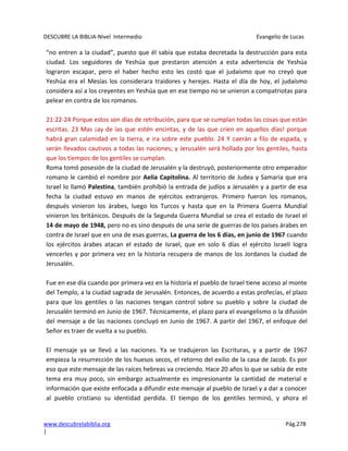 DESCUBRE LA BIBLIA-Nivel Intermedio Evangelio de Lucas
www.descubrelabiblia.org Pág.278
|
“no entren a la ciudad”, puesto que él sabía que estaba decretada la destrucción para esta
ciudad. Los seguidores de Yeshúa que prestaron atención a esta advertencia de Yeshúa
lograron escapar, pero el haber hecho esto les costó que el judaísmo que no creyó que
Yeshúa era el Mesías los considerara traidores y herejes. Hasta el día de hoy, el judaísmo
considera así a los creyentes en Yeshúa que en ese tiempo no se unieron a compatriotas para
pelear en contra de los romanos.
21:22-24 Porque estos son días de retribución, para que se cumplan todas las cosas que están
escritas. 23 Mas ¡ay de las que estén encintas, y de las que críen en aquellos días! porque
habrá gran calamidad en la tierra, e ira sobre este pueblo. 24 Y caerán a filo de espada, y
serán llevados cautivos a todas las naciones; y Jerusalén será hollada por los gentiles, hasta
que los tiempos de los gentiles se cumplan.
Roma tomó posesión de la ciudad de Jerusalén y la destruyó, posteriormente otro emperador
romano le cambió el nombre por Aelia Capitolina. Al territorio de Judea y Samaria que era
Israel lo llamó Palestina, también prohibió la entrada de judíos a Jerusalén y a partir de esa
fecha la ciudad estuvo en manos de ejércitos extranjeros. Primero fueron los romanos,
después vinieron los árabes, luego los Turcos y hasta que en la Primera Guerra Mundial
vinieron los británicos. Después de la Segunda Guerra Mundial se crea el estado de Israel el
14 de mayo de 1948, pero no es sino después de una serie de guerras de los países árabes en
contra de Israel que en una de esas guerras, La guerra de los 6 días, en junio de 1967 cuando
los ejércitos árabes atacan el estado de Israel, que en solo 6 días el ejército Israelí logra
vencerles y por primera vez en la historia recupera de manos de los Jordanos la ciudad de
Jerusalén.
Fue en ese día cuando por primera vez en la historia el pueblo de Israel tiene acceso al monte
del Templo, a la ciudad sagrada de Jerusalén. Entonces, de acuerdo a estas profecías, el plazo
para que los gentiles o las naciones tengan control sobre su pueblo y sobre la ciudad de
Jerusalén terminó en Junio de 1967. Técnicamente, el plazo para el evangelismo o la difusión
del mensaje a de las naciones concluyó en Junio de 1967. A partir del 1967, el enfoque del
Señor es traer de vuelta a su pueblo.
El mensaje ya se llevó a las naciones. Ya se tradujeron las Escrituras, y a partir de 1967
empieza la resurrección de los huesos secos, el retorno del exilio de la casa de Jacob. Es por
eso que este mensaje de las raíces hebreas va creciendo. Hace 20 años lo que se sabía de este
tema era muy poco, sin embargo actualmente es impresionante la cantidad de material e
información que existe enfocada a difundir este mensaje al pueblo de Israel y a dar a conocer
al pueblo cristiano su identidad perdida. El tiempo de los gentiles terminó, y ahora el
 