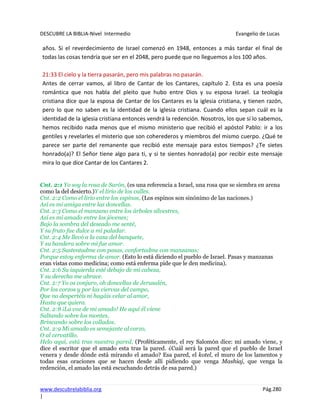 DESCUBRE LA BIBLIA-Nivel Intermedio Evangelio de Lucas
www.descubrelabiblia.org Pág.280
|
años. Si el reverdecimiento de Israel comenzó en 1948, entonces a más tardar el final de
todas las cosas tendría que ser en el 2048, pero puede que no lleguemos a los 100 años.
21:33 El cielo y la tierra pasarán, pero mis palabras no pasarán.
Antes de cerrar vamos, al libro de Cantar de los Cantares, capítulo 2. Esta es una poesía
romántica que nos habla del pleito que hubo entre Dios y su esposa Israel. La teología
cristiana dice que la esposa de Cantar de los Cantares es la iglesia cristiana, y tienen razón,
pero lo que no saben es la identidad de la iglesia cristiana. Cuando ellos sepan cuál es la
identidad de la iglesia cristiana entonces vendrá la redención. Nosotros, los que sí lo sabemos,
hemos recibido nada menos que el mismo ministerio que recibió el apóstol Pablo: ir a los
gentiles y revelarles el misterio que son coherederos y miembros del mismo cuerpo. ¿Qué te
parece ser parte del remanente que recibió este mensaje para estos tiempos? ¿Te sietes
honrado(a)? El Señor tiene algo para ti, y si te sientes honrado(a) por recibir este mensaje
mira lo que dice Cantar de los Cantares 2.
Cnt. 2:1 Yo soy la rosa de Sarón, (es una referencia a Israel, una rosa que se siembra en arena
como la del desierto.)Y el lirio de los valles.
Cnt. 2:2 Como el lirio entre los espinos, (Los espinos son sinónimo de las naciones.)
Así es mi amiga entre las doncellas.
Cnt. 2:3 Como el manzano entre los árboles silvestres,
Así es mi amado entre los jóvenes;
Bajo la sombra del deseado me senté,
Y su fruto fue dulce a mi paladar.
Cnt. 2:4 Me llevó a la casa del banquete,
Y su bandera sobre mí fue amor.
Cnt. 2:5 Sustentadme con pasas, confortadme con manzanas;
Porque estoy enferma de amor. (Esto lo está diciendo el pueblo de Israel. Pasas y manzanas
eran vistas como medicina; como está enferma pide que le den medicina).
Cnt. 2:6 Su izquierda esté debajo de mi cabeza,
Y su derecha me abrace.
Cnt. 2:7 Yo os conjuro, oh doncellas de Jerusalén,
Por los corzos y por las ciervas del campo,
Que no despertéis ni hagáis velar al amor,
Hasta que quiera.
Cnt. 2:8 ¡La voz de mi amado! He aquí él viene
Saltando sobre los montes,
Brincando sobre los collados.
Cnt. 2:9 Mi amado es semejante al corzo,
O al cervatillo.
Helo aquí, está tras nuestra pared, (Proféticamente, el rey Salomón dice: mi amado viene, y
dice el escritor que el amado esta tras la pared. ¿Cuál será la pared que el pueblo de Israel
venera y desde dónde está mirando el amado? Esa pared, el kotel, el muro de los lamentos y
todas esas oraciones que se hacen desde allí pidiendo que venga Mashiaj, que venga la
redención, el amado las está escuchando detrás de esa pared.)
 