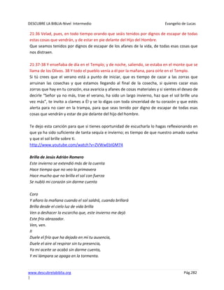DESCUBRE LA BIBLIA-Nivel Intermedio Evangelio de Lucas
www.descubrelabiblia.org Pág.282
|
21:36 Velad, pues, en todo tiempo orando que seáis tenidos por dignos de escapar de todas
estas cosas que vendrán, y de estar en pie delante del Hijo del Hombre.
Que seamos tenidos por dignos de escapar de los afanes de la vida, de todas esas cosas que
nos distraen.
21:37-38 Y enseñaba de día en el Templo; y de noche, saliendo, se estaba en el monte que se
llama de los Olivos. 38 Y todo el pueblo venía a él por la mañana, para oírle en el Templo.
Si tú crees que el verano está a punto de iniciar, que es tiempo de cazar a las zorras que
arruinan las cosechas y que estamos llegando al final de la cosecha, si quieres cazar esas
zorras que hay en tu corazón, esa avaricia y afanes de cosas materiales y si sientes el deseo de
decirle “Señor ya no más, trae el verano, ha sido un largo invierno, haz que el sol brille una
vez más”, te invito a clames a Él y se lo digas con toda sinceridad de tu corazón y que estés
alerta para no caer en la trampa, para que seas tenido por digno de escapar de todas esas
cosas que vendrán y estar de pie delante del hijo del hombre.
Te dejo esta canción para que si tienes oportunidad de escucharla lo hagas reflexionando en
que ya ha sido suficiente de tanta sequía e invierno; es tiempo de que nuestro amado vuelva
y que el sol brille sobre ti.
http://www.youtube.com/watch?v=ZVWwEbIGM74
Brilla de Jesús Adrián Romero
Este invierno se extendió más de la cuenta
Hace tiempo que no veo la primavera
Hace mucho que no brilla el sol con fuerza
Se nubló mi corazón sin darme cuenta
Coro
Y añoro la mañana cuando el sol saldrá, cuando brillará
Brilla desde el cielo luz de vida brilla
Ven a deshacer la escarcha que, este invierno me dejó
Este frío abrazador.
Ven, ven.
II
Duele el frío que ha dejado en mí tu ausencia,
Duele el aire al respirar sin tu presencia,
Ya mi aceite se acabó sin darme cuenta,
Y mi lámpara se apaga en la tormenta.
 