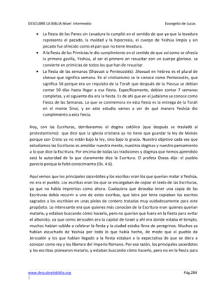 DESCUBRE LA BIBLIA-Nivel Intermedio Evangelio de Lucas
www.descubrelabiblia.org Pág.284
|
La fiesta de los Panes sin Levadura la cumplió en el sentido de que ya que la levadura
representa el pecado, la maldad y la hipocresía, el cuerpo de Yeshúa limpio y sin
pecado fue ofrecido como el pan que no tiene levadura.
A la fiesta de las Primicias le dio cumplimiento en el sentido de que así como se ofrecía
la primera gavilla, Yeshúa, al ser el primero en resucitar con un cuerpo glorioso. se
convierte en primicias de todos los que han de resucitar.
La fiesta de las semanas (Shavuot o Pentecostés): Shavuot en hebreo es el plural de
shavua que significa semana. En el cristianismo se le conoce como Pentecostés, que
significa 50 porque era un requisito de la Torah que después de la Pascua se debían
contar 50 días hasta llegar a esa fiesta. Específicamente, debían contar 7 semanas
completas, y el siguiente día era la fiesta. Es de ahí que en el judaísmo se conoce como
Fiesta de las Semanas. Lo que se conmemora en esta fiesta es la entrega de la Torah
en el monte Sinaí, y en este estudio vamos a ver de qué manera Yeshúa dio
cumplimiento a esta fiesta.
Hoy, con las Escrituras, derribaremos el dogma católico (que después se trasladó al
protestantismo) que dice que la iglesia cristiana ya no tiene que guardar la ley de Moisés
porque con Cristo ya no están bajo la ley, sino bajo la gracia. Nuestro objetivo cada vez que
estudiamos las Escrituras es amoldar nuestra mente, nuestros dogmas y nuestro pensamiento
a lo que dice la Escritura. Por encima de todas las tradiciones y dogmas que hemos aprendido
está la autoridad de lo que claramente dice la Escritura. El profeta Oseas dijo: el pueblo
pereció porque le faltó conocimiento (Os. 4:6).
Aquí vemos que los principales sacerdotes y los escribas eran los que querían matar a Yeshúa,
no era el pueblo. Los escribas eran los que se encargaban de copiar el texto de las Escrituras,
ya que no había imprentas como ahora. Cualquiera que deseaba tener una copia de las
Escrituras debía recurrir a uno de estos escribas, que letra por letra copiaban los escritos
sagrados y los escribían en unas pieles de cordero tratadas muy cuidadosamente para este
propósito. Lo interesante era que quienes más conocían de la Escritura eran quienes querían
matarle, y estaban buscando cómo hacerlo, pero no querían que fuera en la fiesta para evitar
el alboroto, ya que como Jerusalén era la capital de Israel y ahí era donde estaba el templo,
muchos habían subido a celebrar la fiesta y la ciudad estaba llena de peregrinos. Muchos ya
habían escuchado de Yeshúa por todo lo que había hecho, de modo que el pueblo de
Jerusalén y los que habían llegado a la fiesta estaban a la expectativa de que se diera a
conocer como rey y los liberara del Imperio Romano. Por esa razón, los principales sacerdotes
y los escribas planearon matarlo, y estaban buscando cómo hacerlo, pero no en la fiesta para
 
