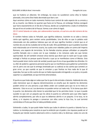 DESCUBRE LA BIBLIA-Nivel Intermedio Evangelio de Lucas
www.descubrelabiblia.org Pág.285
|
que no hubiera un alboroto. Sin embargo, las cosas no sucedieron como ellos lo habían
planeado, sino como Dios había decretado que iban a ser.
Aquí veremos cómo en todo momento Yeshúa tuvo control de cada aspecto de su arresto y
de su muerte. Los líderes no querían que fuera en la Pascua, sin embargo Yeshúa consiguió
que fuera exactamente en el día de la Pascua, dando así cumplimiento a todo el simbolismo
de que él era el cordero de la Pascua. Vamos a ver cómo lo logró.
22:3 Y entró Satanás en Judas, por sobrenombre Iscariote, el cual era uno del número de los
doce;
El nombre hebreo Judas es Yehudah, que significa alabanza. Iscariote no se sabe a ciencia
cierta qué significa, pero existen varias posibilidades. Una de ellas es que la palabra está
relacionada con dos palabras hebreas que son ish que significa hombre y keriot que es el
nombre de una de las ciudades de la tribu de Judá. Otra posibilidad es que la palabra Iscariote
está relacionada con el termino sicario, los cuales eran rebeldes judíos en contra del Imperio
Romano, una especie de terroristas. Se les llamaba sicarios porque utilizaban un pequeño
cuchillo llamado sica o sicara con la que mataban a los romanos cada vez que tenían
oportunidad. De ahí también emanan otras teorías que dicen que la razón por la que Judas
entregó a Yeshúa es porque quería forzarlo a que ya se manifestara como el Mesías. Esta
teoría puede tener cierta razón de verdad, puesto que él era el que guardaba las ofrendas. En
su afán de poderío y ganancia personal quería que se manifestara para gobernar juntamente
con él; pero una vez que lo entrega (motivado por su codicia) se da cuenta que cometió un
gran error, ya que cuando ve que lo arrestan y que Yeshúa no hizo nada de lo que él
esperaba, fue que se dio cuenta de que se había equivocado entregando a un justo y no pudo
soportar su culpabilidad, así que terminó ahorcándose.
El punto es que hubo algo en Judas que fue lo que le dio entrada a Satanás. Hablando de esto,
cabe mencionar que en algunas denominaciones se enseña que de repente los demonios
pueden entrar en una persona y que debes andar con cuidado para que no se te meta un
demonio. Esto no es así. Los demonios no pueden entrar así nada más. Tú le tienes que abrir
la puerta. Los demonios sólo tienen la autoridad que tú les permites tener. Lo que sí puede
suceder es que con un poquito que les abras la puerta es suficiente para que ellos logren
abrirla completamente, por ello es que no debemos abrirla ni un poquito. Si te toca, no le
abras, y ni siquiera te pongas a conversar con ellos como lo hizo Eva, la cual terminó
comiéndose el fruto que Dios le había prohibido comer.
Volviendo a Judas, lo que pudo haber hecho que Judas le abriera la puerta a Satanás fue su
codicia. La moraleja para nosotros es que la ambición por el poder y las riquezas puede ser el
huequito por donde nuestro adversario entre a nuestra vida y la destruya. Judas era uno de
 