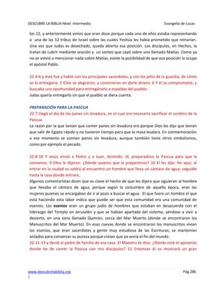 DESCUBRE LA BIBLIA-Nivel Intermedio Evangelio de Lucas
www.descubrelabiblia.org Pág.286
|
los 12, y anteriormente vimos que eran doce porque cada uno de ellos estaba representando
a una de las 12 tribus de Israel sobre las cuales Yeshúa les había prometido que reinarían.
Una vez que Judas es desechado, queda abierta esa posición. Los discípulos, en Hechos, la
tratan de cubrir mediante oración y un sorteo que cayó sobre uno llamado Matías. Como ya
no se volvió a mencionar nada sobre Matías, existe la posibilidad de que esa posición la ocupe
el apóstol Pablo.
22:4-6 y éste fue y habló con los principales sacerdotes, y con los jefes de la guardia, de cómo
se lo entregaría. 5 Ellos se alegraron, y convinieron en darle dinero. 6 Y él se comprometió, y
buscaba una oportunidad para entregárselo a espaldas del pueblo.
Judas quería entregarlo sin que el pueblo se diera cuenta.
PREPARACIÓN PARA LA PASCUA
22:7 Llegó el día de los panes sin levadura, en el cual era necesario sacrificar el cordero de la
Pascua.
La razón por la que tenían que comer panes sin levadura era porque Dios les dijo que tenían
que salir de Egipto rápido y no tuvieron tiempo para que la masa leudara. En conmemoración
a ese momento se comían panes sin levadura, aunque también tiene otros simbolismos,
como por ejemplo el pecado.
22:8-10 Y Jesús envió a Pedro y a Juan, diciendo: Id, preparadnos la Pascua para que la
comamos. 9 Ellos le dijeron: ¿Dónde quieres que la preparemos? 10 El les dijo: He aquí, al
entrar en la ciudad os saldrá al encuentro un hombre que lleva un cántaro de agua; seguidle
hasta la casa donde entrare,
Algunos comentaristas dicen que es clave el hecho de que les dijera que siguieran al hombre
que llevaba el cántaro de agua, porque según la costumbre de aquella época, eran las
mujeres quienes se encargaban de ir al pozo a buscar el agua. El que fuera un hombre el que
está haciendo esta labor indica que puede ser que esta comunidad era una comunidad de
esenios. Los esenios eran un grupo judío de hombres que estaban en desacuerdo con el
liderazgo del Templo en Jerusalén y que se habían apartado del sistema, yéndose a vivir a
desierto, en una zona llamada Qumrán, cerca del Mar Muerto (donde se encontraron los
Manuscritos del Mar Muerto). En esas cuevas donde se encontraron los manuscritos vivían
los esenios, que eran sacerdotes y gente muy estudiosa de las Escrituras; se mantenían
aislados para conservar su pureza porque creían que ya venía el fin del mundo.
22:11-13 y decid al padre de familia de esa casa: El Maestro te dice: ¿Dónde está el aposento
donde he de comer la Pascua con mis discípulos? 12 Entonces él os mostrará un gran
 
