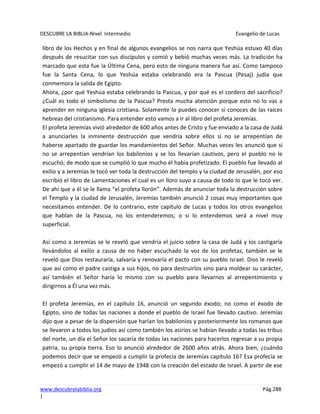 DESCUBRE LA BIBLIA-Nivel Intermedio Evangelio de Lucas
www.descubrelabiblia.org Pág.288
|
libro de los Hechos y en final de algunos evangelios se nos narra que Yeshúa estuvo 40 días
después de resucitar con sus discípulos y comió y bebió muchas veces más. La tradición ha
marcado que esta fue la Última Cena, pero esto de ninguna manera fue así. Como tampoco
fue la Santa Cena, lo que Yeshúa estaba celebrando era la Pascua (Pesaj) judía que
conmemora la salida de Egipto.
Ahora, ¿por qué Yeshúa estaba celebrando la Pascua, y por qué es el cordero del sacrificio?
¿Cuál es todo el simbolismo de la Pascua? Presta mucha atención porque esto no lo vas a
aprender en ninguna iglesia cristiana. Solamente lo puedes conocer si conoces de las raíces
hebreas del cristianismo. Para entender esto vamos a ir al libro del profeta Jeremías.
El profeta Jeremías vivió alrededor de 600 años antes de Cristo y fue enviado a la casa de Judá
a anunciarles la inminente destrucción que vendría sobre ellos si no se arrepentían de
haberse apartado de guardar los mandamientos del Señor. Muchas veces les anunció que si
no se arrepentían vendrían los babilonios y se los llevarían cautivos, pero el pueblo no le
escuchó; de modo que se cumplió lo que mucho él había profetizado. El pueblo fue llevado al
exilio y a Jeremías le tocó ver toda la destrucción del templo y la ciudad de Jerusalén, por eso
escribió el libro de Lamentaciones el cual es un lloro suyo a causa de todo lo que le tocó ver.
De ahí que a él se le llama “el profeta llorón”. Además de anunciar toda la destrucción sobre
el Templo y la ciudad de Jerusalén, Jeremías también anunció 2 cosas muy importantes que
necesitamos entender. De lo contrario, este capítulo de Lucas y todos los otros evangelios
que hablan de la Pascua, no los entenderemos; o si lo entendemos será a nivel muy
superficial.
Así como a Jeremías se le reveló que vendría el juicio sobre la casa de Judá y los castigaría
llevándolos al exilio a causa de no haber escuchado la voz de los profetas, también se le
reveló que Dios restauraría, salvaría y renovaría el pacto con su pueblo Israel. Dios le reveló
que así como el padre castiga a sus hijos, no para destruirlos sino para moldear su carácter,
así también el Señor haría lo mismo con su pueblo para llevarnos al arrepentimiento y
dirigirnos a Él una vez más.
El profeta Jeremías, en el capítulo 16, anunció un segundo éxodo; no como el éxodo de
Egipto, sino de todas las naciones a donde el pueblo de Israel fue llevado cautivo. Jeremías
dijo que a pesar de la dispersión que harían los babilonios y posteriormente los romanos que
se llevaron a todos los judíos así como también los asirios se habían llevado a todas las tribus
del norte, un día el Señor los sacaría de todas las naciones para hacerlos regresar a su propia
patria, su propia tierra. Eso lo anunció alrededor de 2600 años atrás. Ahora bien, ¿cuándo
podemos decir que se empezó a cumplir la profecía de Jeremías capítulo 16? Esa profecía se
empezó a cumplir el 14 de mayo de 1948 con la creación del estado de Israel. A partir de ese
 