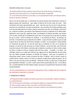DESCUBRE LA BIBLIA-Nivel Intermedio Evangelio de Lucas
www.descubrelabiblia.org Pág.29 |
36. Estaba también allí Ana, profetisa, hija de Fanuel, de la tribu de Aser, de edad muy
avanzada, pues había vivido con su marido siete años desde su virginidad,
37. y era viuda hacía ochenta y cuatro años; y no se apartaba del templo, sirviendo de noche y
de día con ayunos y oraciones.
Este es uno de los textos que se mencionan en ciertos sectores del cristianismo e incluso en
algunos grupos del mesianismo, para negar la doctrina de las dos casas de Israel. Ellos
mencionan este texto argumentando que como aquí dice que Ana era de la tribu de Aser,
entonces no es verdad que las tribus se perdieron, que no existen las 10 tribus perdidas y que
en la casa de Judá están las 12 tribus y todo el remanente son ellos. Sin embargo si esto fuera
así, entonces no habría que esperar más redención de Israel: la redención ya se habría dado.
Significaría que lo que hoy queda de Israel; los alrededor 14 millones de judíos que existen
en el mundo, constituyen la totalidad de Israel. Esto no concuerda con lo que dice la profecía
de que se serían como la estrellas en multitud; y las profecías de Oseas, de Ezequiel, de
Jeremías 31 tendríamos que erradicarlas de la Biblia. Lo que más bien sucedió es que no toda
la gente de las 10 tribus de Israel fueron exiliadas, no todos se corrompieron. Hubo también
un remanente de gente de la casa de Israel que se arrepintió. Es más, en el reinado de
Ezequías, el cual fue un tipo de lo que va a hacer el Mesías, una de las cosas que él hizo fue
tratar de restaurar la fe hebrea: trató de quitar la idolatría y reunificar el reino e invitó a todas
las tribus a celebrar la Pascua. Ezequías trató de hacer volver al pueblo a la Torah. Sin
embargo, leemos en el relato que mientras que algunos de los descendientes de esas tribus
que aún habían quedado acudieron al llamado de Ezequías, otros que no quisieron. Al
escucharlos querer unirse a Judá se burlaron de ellos. El Mesías hará lo mismo: buscar la
unidad, llamar a todos a volver a la Torah y a levantar el tabernáculo caído de David y las 12
tribus, cosa que hoy día ya está sucediendo. Volviendo al texto, es obvio que sí hubo gente
que respondió al llamado y se unió a Judá y estos fueron preservados por eso en esa época
aún se podía identificar de tribu habían venido, cosa que no se puede hacer hoy día con todos
los descendientes.
38. Esta, presentándose en la misma hora, daba gracias a Dios, y hablaba del niño a todos los
que esperaban la redención en Jerusalén.
5. YESHÚA EN EL TEMPLO
39. Después de haber cumplido con todo lo prescrito en la ley del Señor, volvieron a Galilea, a
su ciudad de Nazaret.
40. Y el niño crecía y se fortalecía, y se llenaba de sabiduría; y la gracia de Dios era sobre él.
41. Iban sus padres todos los años a Jerusalén en la fiesta de la pascua;
42. y cuando tuvo doce años, subieron a Jerusalén conforme a la costumbre de la fiesta.
 