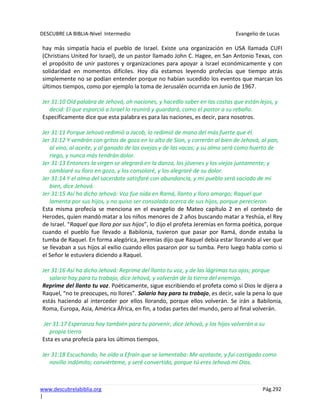 DESCUBRE LA BIBLIA-Nivel Intermedio Evangelio de Lucas
www.descubrelabiblia.org Pág.292
|
hay más simpatía hacia el pueblo de Israel. Existe una organización en USA llamada CUFI
(Christians United for Israel), de un pastor llamado John C. Hagee, en San Antonio Texas, con
el propósito de unir pastores y organizaciones para apoyar a Israel económicamente y con
solidaridad en momentos difíciles. Hoy día estamos leyendo profecías que tiempo atrás
simplemente no se podían entender porque no habían sucedido los eventos que marcan los
últimos tiempos, como por ejemplo la toma de Jerusalén ocurrida en Junio de 1967.
Jer 31:10 Oíd palabra de Jehová, oh naciones, y hacedlo saber en las costas que están lejos, y
decid: El que esparció a Israel lo reunirá y guardará, como el pastor a su rebaño.
Específicamente dice que esta palabra es para las naciones, es decir, para nosotros.
Jer 31:11 Porque Jehová redimió a Jacob, lo redimió de mano del más fuerte que él.
Jer 31:12 Y vendrán con gritos de gozo en lo alto de Sion, y correrán al bien de Jehová, al pan,
al vino, al aceite, y al ganado de las ovejas y de las vacas; y su alma será como huerto de
riego, y nunca más tendrán dolor.
Jer 31:13 Entonces la virgen se alegrará en la danza, los jóvenes y los viejos juntamente; y
cambiaré su lloro en gozo, y los consolaré, y los alegraré de su dolor.
Jer 31:14 Y el alma del sacerdote satisfaré con abundancia, y mi pueblo será saciado de mi
bien, dice Jehová.
Jer 31:15 Así ha dicho Jehová: Voz fue oída en Ramá, llanto y lloro amargo; Raquel que
lamenta por sus hijos, y no quiso ser consolada acerca de sus hijos, porque perecieron.
Esta misma profecía se menciona en el evangelio de Mateo capítulo 2 en el contexto de
Herodes, quien mandó matar a los niños menores de 2 años buscando matar a Yeshúa, el Rey
de Israel. “Raquel que llora por sus hijos”, lo dijo el profeta Jeremías en forma poética, porque
cuando el pueblo fue llevado a Babilonia, tuvieron que pasar por Ramá, donde estaba la
tumba de Raquel. En forma alegórica, Jeremías dijo que Raquel debía estar llorando al ver que
se llevaban a sus hijos al exilio cuando ellos pasaron por su tumba. Pero luego habla como si
el Señor le estuviera diciendo a Raquel.
Jer 31:16 Así ha dicho Jehová: Reprime del llanto tu voz, y de las lágrimas tus ojos; porque
salario hay para tu trabajo, dice Jehová, y volverán de la tierra del enemigo.
Reprime del llanto tu voz. Poéticamente, sigue escribiendo el profeta como si Dios le dijera a
Raquel, “no te preocupes, no llores”. Salario hay para tu trabajo, es decir, vale la pena lo que
estás haciendo al interceder por ellos llorando, porque ellos volverán. Se irán a Babilonia,
Roma, Europa, Asia, América África, en fin, a todas partes del mundo, pero al final volverán.
Jer 31:17 Esperanza hay también para tu porvenir, dice Jehová, y los hijos volverán a su
propia tierra
Esta es una profecía para los últimos tiempos.
Jer 31:18 Escuchando, he oído a Efraín que se lamentaba: Me azotaste, y fui castigado como
novillo indómito; conviérteme, y seré convertido, porque tú eres Jehová mi Dios.
 