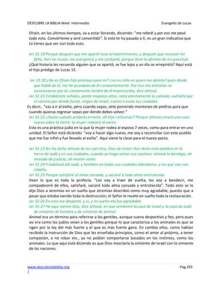 DESCUBRE LA BIBLIA-Nivel Intermedio Evangelio de Lucas
www.descubrelabiblia.org Pág.293
|
Efraín, en los últimos tiempos, va a estar llorando, diciendo: “me rebelé y por eso me pasó
todo esto. Conviérteme y seré convertido”. Si esto te ha pasado a ti, es un gran indicativo que
tú tienes que ver con todo esto.
Jer 31:19 Porque después que me aparté tuve arrepentimiento, y después que reconocí mi
falta, herí mi muslo; me avergoncé y me confundí, porque llevé la afrenta de mi juventud.
¿Qué historia les recuerda alguien que se apartó, se fue lejos y un día se arrepintió? Aquí está
el hijo pródigo de Lucas 15.
Jer 31:20 ¿No es Efraín hijo precioso para mí? ¿no es niño en quien me deleito? pues desde
que hablé de él, me he acordado de él constantemente. Por eso mis entrañas se
conmovieron por él; ciertamente tendré de él misericordia, dice Jehová.
Jer 31:21 Establécete señales, ponte majanos altos, nota atentamente la calzada; vuélvete por
el camino por donde fuiste, virgen de Israel, vuelve a estas tus ciudades.
Es decir, “vas a ir al exilio, pero cuando vayas, vete poniendo montones de piedras para que
cuando quieras regresar sepas por dónde debes volver.”
Jer 31:22 ¿Hasta cuándo andarás errante, oh hija contumaz? Porque Jehová creará una cosa
nueva sobre la tierra: la mujer rodeará al varón.
Esta es una práctica judía en la que la mujer rodea al esposo 7 veces, como para entrar en una
unidad. El Señor está diciendo: “voy a hacer algo nuevo, me voy a reconciliar con este pueblo
que me fue infiel y fue llevado al exilio”. Aquí viene la clave para el nuevo pacto.
Jer 31:23 Así ha dicho Jehová de los ejércitos, Dios de Israel: Aún dirán esta palabra en la
tierra de Judá y en sus ciudades, cuando yo haga volver sus cautivos: Jehová te bendiga, oh
morada de justicia, oh monte santo.
Jer 31:24 Y habitará allí Judá, y también en todas sus ciudades labradores, y los que van con
rebaño.
Jer 31:25 Porque satisfaré al alma cansada, y saciaré a toda alma entristecida.
Vean lo que es toda la profecía. “Los voy a traer de vuelta, los voy a bendecir, me
compadeceré de ellos, satisfaré, saciaré toda alma cansada y entristecida”. Todo esto se lo
dijo Dios a Jeremías en un sueño que Jeremías describió como muy agradable, puesto que a
pesar que estaba viendo toda la destrucción, el Señor le reveló en sueño toda la restauración.
Jer 31:26 En esto me desperté, y vi, y mi sueño me fue agradable.
Jer 31:27 He aquí vienen días, dice Jehová, en que sembraré la casa de Israel y la casa de Judá
de simiente de hombre y de simiente de animal.
Animal era un término para referirse a los gentiles, aunque suena despectivo y feo, pero pues
así era como los judíos veían a los gentiles porque lo que caracteriza a los animales es que se
rigen por la ley del más fuerte y el que es más fuerte gana. En cambio ellos, como habían
recibido la instrucción de Dios que les enseñaba principios, como el amor al prójimo, a tener
compasión, a no robar etc., ya no podían comportarse basados en los instintos, como los
animales. Lo que aquí está diciendo es que Dios mezclaría la simiente de Israel con la simiente
de las naciones.
 