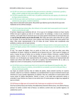 DESCUBRE LA BIBLIA-Nivel Intermedio Evangelio de Lucas
www.descubrelabiblia.org Pág.294
|
Jer 31:28 Y así como tuve cuidado de ellos para arrancar y derribar, y trastornar y perder y
afligir, tendré cuidado de ellos para edificar y plantar, dice Jehová.
Jer 31:29 En aquellos días no dirán más: Los padres comieron las uvas agrias y los dientes de
los hijos tienen la dentera,
Jer 31:30 sino que cada cual morirá por su propia maldad; los dientes de todo hombre que
comiere las uvas agrias, tendrán la dentera.
Aquí viene la clave del nuevo pacto. Recuerden que dijimos que los días de los que está
hablando son los últimos tiempos.
Jer 31:31 He aquí que vienen días, dice Jehová, en los cuales haré nuevo pacto con la casa de
Israel y con la casa de Judá.
El primer impacto que recibimos del ver. 31 es que en la teología cristiana se hace mucho
énfasis de que la iglesia ya está en el nuevo pacto. Sin embargo, si esto es así, entonces
veamos, ¿con quién dice el versículo que es el nuevo pacto? Claramente el versículo dice que
es con la casa de Israel y con la casa de Judá. Diez tribus del norte y dos tribus del sur; total,
las 12 tribus. En la cena de Pascua, ¿con cuántos está Yeshúa haciendo el nuevo pacto? Son
doce. Ellos están representando a las 12 tribus de Israel. Yeshúa está cumpliendo esta
profecía, y vamos a ver en qué consiste.
Jer 31:32 No como el pacto que hice con sus padres el día que tomé su mano para sacarlos de
la tierra de Egipto; porque ellos invalidaron mi pacto, aunque fui yo un marido para ellos, dice
Jehová.
O sea, “los saqué de Egipto, hice un pacto en Sinaí con, me casé con ellos, pero ellos
invalidaron mi pacto. Cayeron en idolatría con el becerro de oro.” Esto causó el castigo y el
juicio. A pesar de que el Señor era su marido, le fueron infieles. Entonces, cuando Yeshúa
aparece, viene a tomar el rol del esposo celoso por su esposa, que viene a rescatarla, a
tomarla. Los 12 discípulos son representantes de la esposa, y Yeshúa es el representante del
esposo que ahora está dando su vida por su esposa. Ese derramamiento de su vida y su
sangre va a crear un nuevo pacto, el cual consistirá en lo siguiente.
Jer 31:33 Pero este es el pacto que haré con la casa de Israel después de aquellos días, dice
Jehová: Daré mi ley en su mente, y la escribiré en su corazón; y yo seré a ellos por Dios, y
ellos me serán por pueblo.
Las leyes no estarán escritas más en tablas de piedra, ahora estarán escritas en nuestro
corazón. ¿Qué te va a motivar a obedecer sus mandamientos? Lo que te motivará será lo que
veremos en Lucas cuando regresemos al capítulo. Hoy vas a descubrir el nuevo pacto como
nunca antes lo habías descubierto. Vamos a Lucas, y con todo este panorama vamos a
entender lo que Yeshúa va a hacer en esa santa cena. Es santa porque es algo muy sagrado lo
que va a hacer.
22:16 Porque os digo que no la comeré más, hasta que se cumpla en el reino de Dios.
Esta fue la última Pascua de Yeshúa. No deberíamos llamarla Última Cena, sino Última Pascua,
porque no volvió a comer más la Pascua. La volverá a comer otra vez cuando regrese y la
celebremos con él.
 