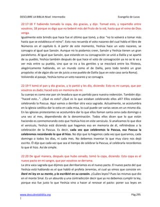 DESCUBRE LA BIBLIA-Nivel Intermedio Evangelio de Lucas
www.descubrelabiblia.org Pág.295
|
22:17-18 Y habiendo tomado la copa, dio gracias, y dijo: Tomad esto, y repartidlo entre
vosotros; 18 porque os digo que no beberé más del fruto de la vid, hasta que el reino de Dios
venga.
Igualmente este brindis que hace fue el último que tomó, y dice “no lo volverá a tomar más
hasta que se establezca el reino”. Esto nos recuerda el voto nazareo del cual habla el libro de
Números en el capítulo 6. A partir de este momento, Yeshúa hace un voto nazareo, se
consagra al igual que Sansón. Aunque no lo podamos creer, Sansón y Yeshúa tienen un gran
paralelismo. Al igual que Sansón, que estando en su consagración se unió a Dalila y se apartó
de su pueblo, Yeshúa también después de que hace el voto de consagración ya no se le va a
ver más entre su pueblo, sino que se ira a los gentiles y se mezclará entre los filisteos,
alegóricamente hablando, en un mundo como el de Dalila, pero todo tendrá un gran
propósito: el de algún día ser de juicio a ese pueblo de Dalila (que en este caso sería Roma).
Volviendo al pasaje, Yeshúa toma un voto nazareo y se consagra.
22:19 Y tomó el pan y dio gracias, y lo partió y les dio, diciendo: Esto es mi cuerpo, que por
vosotros es dado; haced esto en memoria de mí.
Su cuerpo es como ese pan sin levadura que es partido para nuestra redención. También dijo:
“haced esto…”. ¿Qué es esto? ¿Qué es lo que estaban celebrando ellos allí? Ellos estaban
celebrando la Pascua. Aquí vamos a derribar otra vaca sagrada. Actualmente, se acostumbra
en la iglesia católica dar la ostia en cada misa, lo cual puede ser varias veces en un mismo día.
En las iglesias protestantes se acostumbra dar lo que ellos llaman santa cena cada domingo o
una vez al mes, dependiendo de la denominación. Todos ellos dicen que lo que están
haciendo es conmemorando esto que Yeshúa hizo en este versículo. Si analizamos lo que dice
el versículo, Yeshúa está diciendo que hagamos eso en memoria de él, refiriéndose a la
celebración de la Pascua. Es decir, cada vez que celebremos la Pascua, esa Pascua la
celebremos recordando lo que él hizo. No dijo que lo hagamos cada vez que queramos, cada
domingo o todos los días, ni cada mes. No debemos inventar lo que muy claro nos dejó
escrito. Él dijo que cada vez que sea el tiempo de celebrar la Pascua, al celebrarla recordemos
lo que él hizo. Así de simple.
22:20 De igual manera, después que hubo cenado, tomó la copa, diciendo: Esta copa es el
nuevo pacto en mi sangre, que por vosotros se derrama.
La otra vaca sagrada que dijimos que derribaríamos es el nuevo pacto. El nuevo pacto del que
Yeshúa está hablando es el que habló el profeta Jeremías, el cual ya vimos que consiste en:
Daré mi ley en su mente, y la escribiré en su corazón. ¿Cuáles leyes? Pues las mismas que dio
en el monte Sinaí. Es un absurdo y una contradicción decir que ya no debemos cumplir la ley,
porque eso fue justo lo que Yeshúa vino a hacer al renovar el pacto: poner sus leyes en
 