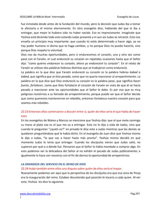 DESCUBRE LA BIBLIA-Nivel Intermedio Evangelio de Lucas
www.descubrelabiblia.org Pág.297
|
fue inmolado desde antes de la fundación del mundo, pero la decisión que Judas iba a tomar
le afectaría a él mismo eternamente. En otro evangelio dice, hablando del que le iba a
entregar, que mejor le hubiera sido no haber nacido. Eso es impresionante. Imagínate que
Yeshúa está diciendo todo esto estando Judas presente y ni aun así Judas se retractó. Esto nos
enseña un principio muy importante: que cuando tú estás determinado a hacer algo, ya no
hay poder humano ni divino que te haga cambiar, y no porque Dios no pueda hacerlo, sino
porque Dios respeta tu voluntad.
Dios nos da muchas oportunidades, pero si endurecemos el corazón, una y otra vez como
pasó con el Faraón, el cual endureció su corazón en repetidas ocasiones hasta que el Señor
dijo: “como quieres endurecer tu corazón, ahora yo endureceré tu corazón”. En el relato de
Faraón se utilizan dos palabras hebreas distintas que se tradujeron como endureció.
La palabra en la que dice que Faraón endureció su corazón es la palabra hebrea kabad o
kabed, que significa que se hizo pesado, como que no quería reaccionar al arrepentimiento. La
palabra en la que dice que Dios endureció su corazón es la palabra jazac, que significa hacer
fuerte, fortalecer, como que Dios fortaleció el corazón de Faraón en vista de que él se hacía
pesado a reaccionar ante las oportunidades que el Señor le daba. Es por eso que es muy
peligroso resistirnos a su llamado de arrepentimiento, porque puede ser que el Señor decida
que como queremos mantenernos en rebeldía, entonces fortalezca nuestro corazón para que
seamos más rebeldes.
22:23 Entonces ellos comenzaron a discutir entre sí, quién de ellos sería el que había de hacer
esto.
En los evangelios de Mateo y Marcos se menciona que Yeshúa dijo: que el que mete conmigo
su mano al plato ese es el que me va a entregar. Esto no lo dijo a oída de todos, sino que
cuando le preguntan “¿quién es?” en privado le dice esto a Judas mientras que los demás se
quedaron preguntándose qué le había dicho. En el evangelio de Juan dice que Yeshúa mismo
le dijo a Judas, “lo que vas a hacer hazlo más pronto”. Yeshúa mismo decidió en qué
momento Judas lo tenía que entregar. Cuando los discípulos vieron que Judas salió, no
supieron por qué o a dónde fue. Pensaron que el Señor lo había mandado a comprar algo. En
esto podemos ver la delicadeza del Señor al no exhibir el pecado de Judas públicamente; e
igualmente lo hace con nosotros con el fin de darnos la oportunidad de arrepentirnos.
LA GRANDEZA DEL SERVICIO EN EL REINO DE DIOS
22:24 Hubo también entre ellos una disputa sobre quién de ellos sería el mayor.
Nuevamente podemos ver aquí que la perspectiva de los discípulos era que esa cena de Pesaj
era la inauguración del reino. Estaban discutiendo qué posición le tocaría a cada quien. Al ver
esto, Yeshúa les dice lo siguiente.
 