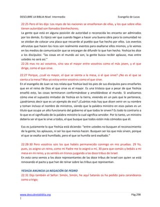 DESCUBRE LA BIBLIA-Nivel Intermedio Evangelio de Lucas
www.descubrelabiblia.org Pág.298
|
22:25 Pero él les dijo: Los reyes de las naciones se enseñorean de ellas, y los que sobre ellas
tienen autoridad son llamados bienhechores;
La gente que está en alguna posición de autoridad o reconocida les encanta ser admirados
por los demás. Es típico ver que cuando llegan a hacer una buena obra para la comunidad no
se olvidan de colocar una placa que recuerde al pueblo que fue hecho por ellos. Los eventos
altruistas que hacen los ricos son realmente eventos para exaltarse ellos mismos, y lo vemos
en los medios de comunicación que se encargan de difundir lo que han hecho. Yeshúa les dice
a los discípulos: “las cosas en el mundo así son, la gente busca recibir aplauso, mas entre
ustedes no será así.”
22:26 mas no así vosotros, sino sea el mayor entre vosotros como el más joven, y el que
dirige, como el que sirve.
22:27 Porque, ¿cuál es mayor, el que se sienta a la mesa, o el que sirve? ¿No es el que se
sienta a la mesa? Mas yo estoy entre vosotros como el que sirve.
En el evangelio de Juan se nos relata que Yeshúa lavó los pies de sus discípulos para enseñarles
que en el reino de Dios el que sirve es el mayor. Es una tristeza que a pesar de que Yeshúa
enseñó esto, las cosas terminaron conformándose y amoldándose al mundo. Si analizamos
cómo vive el supuesto imitador de Yeshúa en la tierra, viviendo en un país que le pertenece,
¿podríamos decir que es un ejemplo de eso? ¿Cuántos más hay que dicen venir en su nombre
y toman incluso el nombre de ministros, siendo que la palabra ministro en esos países es un
título que ocupa un alto funcionario del gobierno al que todos le sirven? Es todo lo contrario a
lo que es el significado de la palabra ministro la cual significa servidor. Por lo tanto, un ministro
debería ser el que le sirve a todos, el que busque que todos estén más cómodos que él.
Eso es justamente lo que Yeshúa está diciendo: “entre ustedes no busquen el reconocimiento
de la gente, los aplausos, ni ser los que menos hacen. Busquen ser los que más sirven, porque
el que se exalta será humillado, pero el que se humilla será exaltado.”
22:28-30 Pero vosotros sois los que habéis permanecido conmigo en mis pruebas. 29 Yo,
pues, os asigno un reino, como mi Padre me lo asignó a mí, 30 para que comáis y bebáis a mi
mesa en mi reino, y os sentéis en tronos juzgando a las doce tribus de Israel.
En esta cena vemos a los doce representantes de las doce tribus de Israel con quien se está
renovando el pacto y que han de reinar sobre las tribus que representan.
YESHÚA ANUNCIA LA NEGACIÓN DE PEDRO
22:31 Dijo también el Señor: Simón, Simón, he aquí Satanás os ha pedido para zarandearos
como a trigo;
 