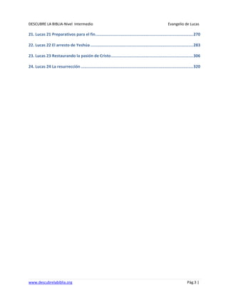 DESCUBRE LA BIBLIA-Nivel Intermedio Evangelio de Lucas
www.descubrelabiblia.org Pág.3 |
21. Lucas 21 Preparativos para el fin.................................................................................270
22. Lucas 22 El arresto de Yeshúa .....................................................................................283
23. Lucas 23 Restaurando la pasión de Cristo....................................................................306
24. Lucas 24 La resurrección .............................................................................................320
 
