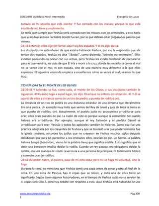 DESCUBRE LA BIBLIA-Nivel Intermedio Evangelio de Lucas
www.descubrelabiblia.org Pág.300
|
todavía en mí aquello que está escrito: Y fue contado con los inicuos; porque lo que está
escrito de mí, tiene cumplimiento.
Se tenía que cumplir que Yeshúa sería contado con los inicuos, con los criminales, y esto haría
que ya no fueran bien recibidos donde fueran, por lo que debían estar preparados para lo que
viniera.
22:38 Entonces ellos dijeron: Señor, aquí hay dos espadas. Y él les dijo: Basta.
Los discípulos no entendieron de que estaba hablando Yeshúa, por eso le responden que ahí
tenían dos espadas. Yeshúa les dice “¡Basta!”, como diciendo, “ustedes no entienden”. Ellos
estaban pensando en pelear con sus armas, pero Yeshúa les estaba hablando de prepararse
para lo que vendría, en vista de que Él iría a morir a la cruz, donde les enseñaría cómo el mal
no se vence con el mal, ni con espada, sino de una manera muy diferente a la que ellos
esperaba. El siguiente versículo empieza a enseñarnos cómo se vence al mal; veamos lo que
hizo.
YESHÚA ORA EN EL MONTE DE LOS OLIVOS
22:39-41 Y saliendo, se fue, como solía, al monte de los Olivos; y sus discípulos también le
siguieron. 40 Cuando llegó a aquel lugar, les dijo: Orad que no entréis en tentación. 41 Y él se
apartó de ellos a distancia como de un tiro de piedra; y puesto de rodillas oró,
La distancia de un tiro de piedra es una distancia estándar de una persona que literalmente
tira una piedra. Un ejemplo muy lindo que vemos del Rey de Israel y juez de toda la tierra es
que puesto de rodillas, oró. Actualmente, el pueblo judío no acostumbra arrodillarse para
orar; ellos oran puestos de pie. La razón de esto es porque aunque la costumbre del pueblo
hebreo era arrodillarse. Por ejemplo, aunque el rey Salomón y el profeta Daniel se
arrodillaban para orar; Yeshúa y todos los apóstoles también lo hicieron. Como esa fue una
práctica adoptada por los creyentes de Yeshúa y que se trasladó a lo que posteriormente fue
la iglesia cristiana, entonces los judíos que no creyeron en Yeshúa muchos siglos después
decidieron que para no parecerse a los cristianos ellos, orarían de pie. De hecho, la palabra
hebrea beraja (bendición), viene de la palabra berej que significa rodilla. Esto significa que el
decir una bendición implica doblar la rodilla. Cuando un rey pasaba, era obligatorio doblar la
rodilla; era una manera de rendir reverencia a una persona de jerarquía. Es totalmente bíblico
y correcto orar de rodillas.
22:42 diciendo: Padre, si quieres, pasa de mí esta copa; pero no se haga mi voluntad, sino la
tuya.
Durante la cena, se menciona que Yeshúa tomó una copa antes de cenar y otra al final de la
cena. En una cena de Pascua, hay 4 copas que se sirven, y cada una de ellas tiene un
significado. Según dicen algunos historiadores, en el tiempo de Yeshúa quizá no se servían las
4, copas sino sólo 2, pero hay debate con respecto a esto. Aquí Yeshúa está hablando de una
 