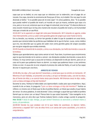 DESCUBRE LA BIBLIA-Nivel Intermedio Evangelio de Lucas
www.descubrelabiblia.org Pág.301
|
copa que ya no bebió; es una copa que se relaciona con la redención, con el pago de un
rescate. Esa copa, durante la ceremonia de Pesaj que él hizo, no la bebió. Por eso aquí le está
diciendo al Señor: “si es posible pasa de mi esta copa”. En otras palabras, dice: “Si es posible
que pueda redimir al pueblo de Israel y el mundo sin que yo muera, evítame que vaya a la
cruz, pero si no es así, entonces que no se haga mi voluntad, sino la tuya.” El silencio divino en
esta oración mostró que no hay otra manera de rescatar al pueblo de Israel y a la humanidad
más que a través de un sacrificio.
22:43-44 Y se le apareció un ángel del cielo para fortalecerle. 44 Y estando en agonía, oraba
más intensamente; y era su sudor como grandes gotas de sangre que caían hasta la tierra.
Era su tensión, sus nervios, su terror tan grande al saber lo que le sucedería en unas horas,
puesto que conocía todas las profecías que hablaban de lo que le harían. Lucas, como médico
que era, nos describe que sus gotas de sudor eran como grandes gotas de sangre causadas
por esa gran angustia que estaba viviendo.
22:45 Cuando se levantó de la oración, y vino a sus discípulos, los halló durmiendo a causa de
la tristeza;
Dijimos que aprenderíamos aquí cómo vencer el mal. Pues bien, lo primero que encontramos
aquí es que durmiendo no lo vamos a vencer. Los discípulos estaban durmiendo a causa de la
tristeza. Es muy común que a causa de la tristeza y la depresión te dé por dormir, pero en un
caso así lo peor que podemos hacer es dormir. Lo mejor que podemos hacer si nos sentimos
tristes es orar. A causa de no orar empezó el proceso de caída de Pedro, el cual no fue capaz
de orar ni siquiera por una hora.
ARRESTO DE YESHÚA
22:46-48 y les dijo: ¿Por qué dormís? Levantaos, y orad para que no entréis en tentación. 47
Mientras él aún hablaba, se presentó una turba; y el que se llamaba Judas, uno de los doce,
iba al frente de ellos; y se acercó hasta Jesús para besarle. 48 Entonces Jesús le dijo: Judas,
¿con un beso entregas al Hijo del Hombre?
Durante la cena, Yeshúa le había dado una oportunidad a Judas para que arrepintiera. Aquí,
cuando le da un beso, le pregunta “¿con un beso entregas al Hijo del Hombre?” Yeshúa se
refiere a si mismo con el título que le dio el profeta Daniel, un título que aludía al que habría
de reinar. En otras palabras, le está diciendo “¿Vas a entregar a aquel del que habló el profeta
Daniel que va reinar con un beso? Piensa bien lo que estás haciendo.” Este evangelio no lo
menciona, pero en otro dice que Yeshúa todavía llamó a Judas amigo cuando le preguntó:
Mat 26:50 Y Jesús le dijo: Amigo, ¿a qué vienes? Entonces se acercaron y echaron mano a
Jesús, y le prendieron.
22:49-50 Viendo los que estaban con él lo que había de acontecer, le dijeron: Señor,
¿heriremos a espada? 50 Y uno de ellos hirió a un siervo del sumo sacerdote, y le cortó la
oreja derecha.
 