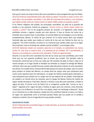 DESCUBRE LA BIBLIA-Nivel Intermedio Evangelio de Lucas
www.descubrelabiblia.org Pág.302
|
Este que le cortó una oreja al siervo del sumo sacerdote en otro evangelio dice que fue Pedro.
22:51-51 Entonces respondiendo Jesús, dijo: Basta ya; dejad. Y tocando su oreja, le sanó. 52 Y
Jesús dijo a los principales sacerdotes, a los jefes de la guardia del templo y a los ancianos,
que habían venido contra él: ¿Como contra un ladrón habéis salido con espadas y palos?
A los líderes religiosos del pueblo, los principales sacerdotes, los jefes de la guardia del
templo y a los ancianos, Yeshúa les pregunta: “¿Como contra un ladrón habéis salido con
espadas y palos?” Eso se los pregunta porque de acuerdo a la legislación judía estaba
prohibido arrestar a alguien cuando aún esta obscuro. El que se hiciera de noche da a
entender que se quiere hacer a escondidas. Un arresto debía ser con testigos y a la luz del día,
completamente abierto. El hecho de que vinieran en la noche quiere decir que estaban
haciendo algo que sabían que estaba en contra de la ley; por eso Yeshúa les dice con su
pregunta: “me están viniendo a arrestar en un momento que ustedes saben que no es legal.
Pero está bien, este es el tiempo de ustedes y de las tinieblas”, y se entregó a ellos.
22:53-54 Habiendo estado con vosotros cada día en el templo, no extendisteis las manos
contra mí; mas esta es vuestra hora, y la potestad de las tinieblas. 54 Y prendiéndole, le
llevaron, y le condujeron a casa del sumo sacerdote. Y Pedro le seguía de lejos.
Llevarlo a la casa del sumo sacerdote fue otra de las cosas que eran prohibidas, pero todo
tenía que ver con aspectos proféticos que se tenían que cumplir. Por ejemplo, toda la
transacción comercial que se hizo con Judas por 30 monedas de plata se llevó a cabo en el
mismo templo; en el lugar donde se llevaban las ofrendas se compró la entrega del Mesías
sufriente. Otra cosa que sucedió fue que cuando Judas devuelve el dinero al sumo sacerdote,
ese dinero no se podía echar al tesoro del templo porque era precio de sangre, pero lo usaron
para comprar el campo del alfarero, un campo lleno de vasijas rotas que compraron para
usarlo como sepultura para los extranjeros. La sangre de Yeshúa compró gente extranjera, y
esos extranjeros que compró con su sangre son los que dejaron de ser pueblo. Israel dejó de
ser pueblo y se mezcló entre las naciones, pero la sangre de Mesías Yeshúa los redime de
seguir siendo extranjeros. Pues bien, llevaron a Yeshúa a casa del sumo sacerdote, y Pedro le
seguía de lejos. El primer error de Pedro fue su arrogancia cuando dijo “¡nunca te voy a
dejar!”. Segundo error: seguir de lejos a Yeshúa; le sigue, pero con reservas, como diciendo:
“¿será que sí es el Mesías o no será? Por si las dudas, mejor me mantengo a distancia”. Quizá
en un momento en tu vida empiezas a dudar de la fe y prefieres hacerte un poco a un lado y
no seguir tan apasionado como al principio porque dudas que eso pueda ser la verdad y
empiezas a aislarte. Eso es el segundo error que puedes cometer.
NEGACIÓN DE PEDRO
22:55 Y habiendo ellos encendido fuego en medio del patio, se sentaron alrededor; y Pedro se
sentó también entre ellos.
 