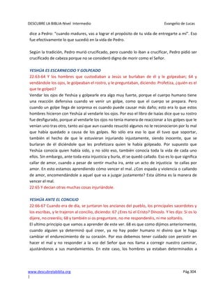 DESCUBRE LA BIBLIA-Nivel Intermedio Evangelio de Lucas
www.descubrelabiblia.org Pág.304
|
dice a Pedro: “cuando madures, vas a lograr el propósito de tu vida de entregarte a mí”. Eso
fue efectivamente lo que sucedió en la vida de Pedro.
Según la tradición, Pedro murió crucificado, pero cuando lo iban a crucificar, Pedro pidió ser
crucificado de cabeza porque no se consideró digno de morir como el Señor.
YESHÚA ES ESCARNECIDO Y GOLPEADO
22:63-64 Y los hombres que custodiaban a Jesús se burlaban de él y le golpeaban; 64 y
vendándole los ojos, le golpeaban el rostro, y le preguntaban, diciendo: Profetiza, ¿quién es el
que te golpeó?
Vendar los ojos de Yeshúa y golpearle era algo muy fuerte, porque el cuerpo humano tiene
una reacción defensiva cuando ve venir un golpe, como que el cuerpo se prepara. Pero
cuando un golpe llega de sorpresa es cuando puede causar más daño; esto era lo que estos
hombres hicieron con Yeshúa al vendarle los ojos. Por eso el libro de Isaías dice que su rostro
fue desfigurado, porque al vendarle los ojos no tenía manera de reaccionar a los golpes que le
venían uno tras otro, tanto así que aun cuando resucitó algunos no le reconocieron por lo mal
que había quedado a causa de los golpes. No sólo era eso lo que él tuvo que soportar,
también el hecho de que le estuvieran injuriando injustamente, siendo inocente, que se
burlaran de él diciéndole que les profetizara quien le había golpeado. Por supuesto que
Yeshúa conocía quien había sido, y no sólo eso, también conocía toda la vida de cada uno
ellos. Sin embargo, ante toda esta injusticia y burla, él se quedó callado. Eso es lo que significa
callar de amor, cuando a pesar de sentir mucha ira, ante un acto de injusticia te callas por
amor. En esto estamos aprendiendo cómo vencer el mal. ¿Con espada y violencia o callando
de amor, encomendándole a aquel que va a juzgar justamente? Esta última es la manera de
vencer el mal.
22:65 Y decían otras muchas cosas injuriándole.
YESHÚA ANTE EL CONCILIO
22:66-67 Cuando era de día, se juntaron los ancianos del pueblo, los principales sacerdotes y
los escribas, y le trajeron al concilio, diciendo: 67 ¿Eres tú el Cristo? Dínoslo. Y les dijo: Si os lo
dijere, no creeréis; 68 y también si os preguntare, no me responderéis, ni me soltaréis.
El ultimo principio que vamos a aprender de este ver. 68 es que como dijimos anteriormente,
cuando alguien ya determinó qué creer, ya no hay poder humano ni divino que le haga
cambiar el endurecimiento de su corazón. Por eso debemos tener cuidado con persistir en
hacer el mal y no responder a la voz del Señor que nos llama a corregir nuestro caminar,
ajustándonos a sus mandamientos. En este caso, los hombres ya estaban determinados a
 