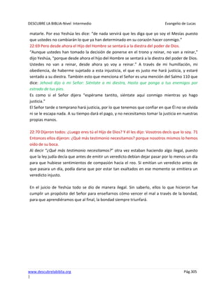 DESCUBRE LA BIBLIA-Nivel Intermedio Evangelio de Lucas
www.descubrelabiblia.org Pág.305
|
matarle. Por eso Yeshúa les dice: “de nada servirá que les diga que yo soy el Mesías puesto
que ustedes no cambiarán lo que ya han determinado en su corazón hacer conmigo.”
22:69 Pero desde ahora el Hijo del Hombre se sentará a la diestra del poder de Dios.
“Aunque ustedes han tomado la decisión de ponerse en el trono y reinar, no van a reinar,”
dijo Yeshúa, “porque desde ahora el hijo del Hombre se sentará a la diestra del poder de Dios.
Ustedes no van a reinar, desde ahora yo voy a reinar.” A través de mi humillación, mi
obediencia, de haberme sujetado a esta injusticia, el que es justo me hará justicia, y estaré
sentado a su diestra. También esto que menciona el Señor es una mención del Salmo 110 que
dice: Jehová dijo a mi Señor: Siéntate a mi diestra, Hasta que ponga a tus enemigos por
estrado de tus pies.
Es como si el Señor dijera “espérame tantito, siéntate aquí conmigo mientras yo hago
justicia.”
El Señor tarde o temprano hará justicia, por lo que tenemos que confiar en que Él no se olvida
ni se le escapa nada. A su tiempo dará el pago, y no necesitamos tomar la justicia en nuestras
propias manos.
22:70 Dijeron todos: ¿Luego eres tú el Hijo de Dios? Y él les dijo: Vosotros decís que lo soy. 71
Entonces ellos dijeron: ¿Qué más testimonio necesitamos? porque nosotros mismos lo hemos
oído de su boca.
Al decir “¿Qué más testimonio necesitamos?” otra vez estaban haciendo algo ilegal, puesto
que la ley judía decía que antes de emitir un veredicto debían dejar pasar por lo menos un día
para que hubiese sentimientos de compasión hacia el reo. Si emitían un veredicto antes de
que pasara un día, podía darse que por estar tan exaltados en ese momento se emitiera un
veredicto injusto.
En el juicio de Yeshúa todo se dio de manera ilegal. Sin saberlo, ellos lo que hicieron fue
cumplir un propósito del Señor para enseñarnos cómo vencer el mal a través de la bondad,
para que aprendiéramos que al final, la bondad siempre triunfará.
 