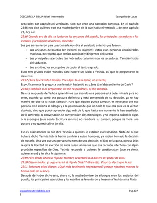 DESCUBRE LA BIBLIA-Nivel Intermedio Evangelio de Lucas
www.descubrelabiblia.org Pág.307
|
separados por capítulos ni versículos, sino que eran una narración continua. En el capítulo
22:66 nos dice quiénes eran esa muchedumbre de la que habla el versículo 1 de este capítulo
23, dice así:
22:66 Cuando era de día, se juntaron los ancianos del pueblo, los principales sacerdotes y los
escribas, y le trajeron al concilio, diciendo:
Los que se reunieron para cuestionarle nos dice el versículo anterior que fueron:
Los ancianos del pueblo (en hebreo los jajamim): estos eran personas consideradas
maduras, de respeto, que tenían autoridad y dirigentes del pueblo
Los principales sacerdotes (en hebreo los cohanim) son los sacerdotes. También había
ahí saduceos.
Los escribas, los encargados de copiar el texto sagrado.
Estos tres grupos están reunidos para hacerle un juicio a Yeshúa, así que le preguntaron lo
siguiente:
22:67 ¿Eres tú el Cristo? Dínoslo. Y les dijo: Si os lo dijere, no creeréis;
Específicamente la pregunta que le están haciendo es: ¿Eres tú el descendiente de David?
22:68 y también si os preguntare, no me responderéis, ni me soltaréis.
De esta respuesta de Yeshúa aprendimos que cuando una persona está determinada para no
creer, cuando ya tomó una postura definitiva y está convencida de su decisión, ya no hay
manera de que se la hagas cambiar. Para que alguien pueda cambiar, es necesario que esa
persona esté abierta al diálogo y a la posibilidad de que no todo lo que ella cree es la verdad
absoluta, sino que puede aprender algo más de lo que hasta ese momento le han enseñado.
De lo contrario, la conversación se convertirá en dos monólogos, y no importa cuánto le digas
o le expongas (aun con la Escritura misma), no cambiara su parecer, porque ya tiene una
postura y no querrá salirse de ella.
Eso es exactamente lo que dice Yeshúa a quienes le estaban cuestionando. Nada de lo que
hubiera dicho Yeshúa habría hecho cambiar a estos hombres; ya habían tomado la decisión
de matarle. Una vez que una persona ha tomado una decisión, ni Dios se la quita, porque Dios
respeta la libertad de elección de cada quien; al menos que esa decisión interfiera con algún
propósito específico de Dios. Yeshúa responde a quienes le cuestionaban (que ya vimos
quienes eran) y les dice lo siguiente:
22:69 Pero desde ahora el Hijo del Hombre se sentará a la diestra del poder de Dios.
22:70 Dijeron todos: ¿Luego eres tú el Hijo de Dios? Y él les dijo: Vosotros decís que lo soy.
22:71 Entonces ellos dijeron: ¿Qué más testimonio necesitamos? porque nosotros mismos lo
hemos oído de su boca.
Después de haber dicho esto, ahora sí, la muchedumbre de ellos que eran los ancianos del
pueblo, los principales sacerdotes y los escribas se levantaron y llevaron a Yeshúa ante Pilato.
 