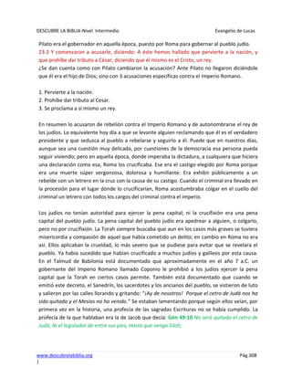DESCUBRE LA BIBLIA-Nivel Intermedio Evangelio de Lucas
www.descubrelabiblia.org Pág.308
|
Pilato era el gobernador en aquella época, puesto por Roma para gobernar al pueblo judío.
23:2 Y comenzaron a acusarle, diciendo: A éste hemos hallado que pervierte a la nación, y
que prohíbe dar tributo a César, diciendo que él mismo es el Cristo, un rey.
¿Se dan cuenta como con Pilato cambiaron la acusación? Ante Pilato no llegaron diciéndole
que él era el hijo de Dios; sino con 3 acusaciones específicas contra el Imperio Romano.
1. Pervierte a la nación.
2. Prohíbe dar tributo al Cesar.
3. Se proclama a sí mismo un rey.
En resumen lo acusaron de rebelión contra el Imperio Romano y de autonombrarse el rey de
los judíos. Lo equivalente hoy día a que se levante alguien reclamando que él es el verdadero
presidente y que seduzca al pueblo a rebelarse y seguirlo a él. Puede que en nuestros días,
aunque sea una cuestión muy delicada, por cuestiones de la democracia esa persona pueda
seguir viviendo; pero en aquella época, donde imperaba la dictadura, a cualquiera que hiciera
una declaración como esa, Roma los crucificaba. Ese era el castigo elegido por Roma porque
era una muerte súper vergonzosa, dolorosa y humillante. Era exhibir públicamente a un
rebelde con un letrero en la cruz con la causa de su castigo. Cuando el criminal era llevado en
la procesión para el lugar donde lo crucificarían, Roma acostumbraba colgar en el cuello del
criminal un letrero con todos los cargos del criminal contra el imperio.
Los judíos no tenían autoridad para ejercer la pena capital; ni la crucifixión era una pena
capital del pueblo judío. La pena capital del pueblo judío era apedrear a alguien, o colgarlo,
pero no por crucifixión. La Torah siempre buscaba que aun en los casos más graves se tuviera
misericordia y compasión de aquel que había cometido un delito; en cambio en Roma no era
así. Ellos aplicaban la crueldad, lo más severo que se pudiese para evitar que se revelara el
pueblo. Ya había sucedido que habían crucificado a muchos judíos y galileos por esta causa.
En el Talmud de Babilonia está documentado que aproximadamente en el año 7 a.C. un
gobernante del Imperio Romano llamado Coponio le prohibió a los judíos ejercer la pena
capital que la Torah en ciertos casos permite. También está documentado que cuando se
emitió este decreto, el Sanedrín, los sacerdotes y los ancianos del pueblo, se vistieron de luto
y salieron por las calles llorando y gritando: “¡Ay de nosotros! Porque el cetro de Judá nos ha
sido quitado y el Mesías no ha venido.” Se estaban lamentando porque según ellos veían, por
primera vez en la historia, una profecía de las sagradas Escrituras no se había cumplido. La
profecía de la que hablaban era la de Jacob que decía: Gén 49:10 No será quitado el cetro de
Judá, Ni el legislador de entre sus pies, Hasta que venga Siloh;
 