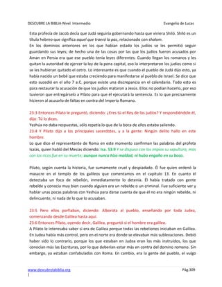 DESCUBRE LA BIBLIA-Nivel Intermedio Evangelio de Lucas
www.descubrelabiblia.org Pág.309
|
Esta profecía de Jacob decía que Judá seguiría gobernando hasta que viniera Shiló. Shiló es un
título hebreo que significa aquel que traerá la paz, relacionado con shalom.
En los dominios anteriores en los que habían estado los judíos se les permitió seguir
guardando sus leyes; de hecho una de las cosas por las que los judíos fueron acusados por
Aman en Persia era que ese pueblo tenia leyes diferentes. Cuando llegan los romanos y les
quitan la autoridad de ejercer la ley de la pena capital, eso lo interpretaron los judíos como si
se les hubieran quitado el cetro. Lo interesante es que cuando el pueblo de Judá dijo esto, ya
había nacido un bebé que estaba creciendo para manifestarse al pueblo de Israel. Se dice que
esto sucedió en el año 7 a.C. porque existe una discrepancia en el calendario. Todo esto es
para restaurar la acusación de que los judíos mataron a Jesús. Ellos no podían hacerlo, por eso
tuvieron que entregárselo a Pilato para que él ejecutará la sentencia. Es lo que precisamente
hicieron al acusarlo de faltas en contra del Imperio Romano.
23:3 Entonces Pilato le preguntó, diciendo: ¿Eres tú el Rey de los judíos? Y respondiéndole él,
dijo: Tú lo dices.
Yeshúa no daba respuestas, sólo repetía lo que de la boca de ellos estaba saliendo.
23:4 Y Pilato dijo a los principales sacerdotes, y a la gente: Ningún delito hallo en este
hombre.
Lo que dice el representante de Roma en este momento confirman las palabras del profeta
Isaías, quien habló del Mesías diciendo: Isa. 53:9 Y se dispuso con los impíos su sepultura, mas
con los ricos fue en su muerte; aunque nunca hizo maldad, ni hubo engaño en su boca.
Pilato, según cuenta la historia, fue sumamente cruel y despiadado. Él fue quien ordenó la
masacre en el templo de los galileos que comentamos en el capítulo 13. En cuanto él
detectaba un foco de rebelión, inmediatamente lo detenía. Él había tratado con gente
rebelde y conocía muy bien cuando alguien era un rebelde o un criminal. Fue suficiente ver y
hablar unas pocas palabras con Yeshúa para darse cuenta de que él no era ningún rebelde, ni
delincuente, ni nada de lo que lo acusaban.
23:5 Pero ellos porfiaban, diciendo: Alborota al pueblo, enseñando por toda Judea,
comenzando desde Galilea hasta aquí.
23:6 Entonces Pilato, oyendo decir, Galilea, preguntó si el hombre era galileo.
A Pilato le interesaba saber si era de Galilea porque todas las rebeliones iniciaban en Galilea.
En Judea había más control, pero en el norte era donde se elevaban más sublevaciones. Debió
haber sido lo contrario, porque los que estaban en Judea eran los más instruidos, los que
conocían más las Escrituras, por lo que deberían estar más en contra del domino romano. Sin
embargo, ya estaban confabulados con Roma. En cambio, era la gente del pueblo, el vulgo
 