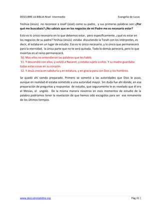 DESCUBRE LA BIBLIA-Nivel Intermedio Evangelio de Lucas
www.descubrelabiblia.org Pág.31 |
Yeshúa (Jesús) no reconoce a Josef (José) como su padre, y sus primeras palabras son: ¿Por
qué me buscabais? ¿No sabíais que en los negocios de mi Padre me es necesario estar?
Esto es lo único necesario en lo que debemos estar, pero específicamente, ¿qué es estar en
los negocios de su padre? Yeshúa (Jesús) estaba discutiendo la Torah con los intérpretes, es
decir, él estaba en un lugar de estudio. Eso es lo único necesario, y lo único que permanecerá
para la eternidad, la única parte que no te será quitada. Todo lo demás perecerá, pero lo que
inviertas en el reino permanecerá.
50. Mas ellos no entendieron las palabras que les habló.
51. Y descendió con ellos, y volvió a Nazaret, y estaba sujeto a ellos. Y su madre guardaba
todas estas cosas en su corazón.
52. Y Jesús crecía en sabiduría y en estatura, y en gracia para con Dios y los hombres.
Se quedó ahí siendo preparado. Primero se sometió a las autoridades que Dios le puso,
aunque en realidad él estaba sometido a una autoridad mayor. Sin duda fue ahí donde, en esa
preparación de preguntas y respuestas de estudio, que seguramente le es revelado que él era
el Mesías, el ungido. De la misma manera nosotros en esos momentos de estudio de la
palabra podríamos tener la revelación de que hemos sido escogidos para ser ese remanente
de los últimos tiempos.
 