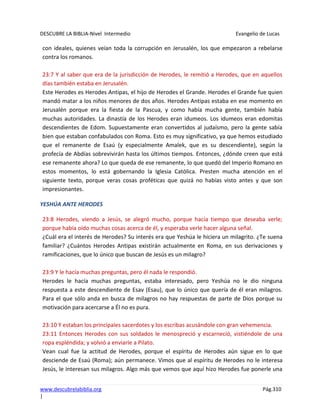 DESCUBRE LA BIBLIA-Nivel Intermedio Evangelio de Lucas
www.descubrelabiblia.org Pág.310
|
con ideales, quienes veían toda la corrupción en Jerusalén, los que empezaron a rebelarse
contra los romanos.
23:7 Y al saber que era de la jurisdicción de Herodes, le remitió a Herodes, que en aquellos
días también estaba en Jerusalén.
Este Herodes es Herodes Antipas, el hijo de Herodes el Grande. Herodes el Grande fue quien
mandó matar a los niños menores de dos años. Herodes Antipas estaba en ese momento en
Jerusalén porque era la fiesta de la Pascua, y como había mucha gente, también había
muchas autoridades. La dinastía de los Herodes eran idumeos. Los idumeos eran edomitas
descendientes de Edom. Supuestamente eran convertidos al judaísmo, pero la gente sabía
bien que estaban confabulados con Roma. Esto es muy significativo, ya que hemos estudiado
que el remanente de Esaú (y especialmente Amalek, que es su descendiente), según la
profecía de Abdías sobrevivirán hasta los últimos tiempos. Entonces, ¿dónde creen que está
ese remanente ahora? Lo que queda de ese remanente, lo que quedó del Imperio Romano en
estos momentos, lo está gobernando la Iglesia Católica. Presten mucha atención en el
siguiente texto, porque veras cosas proféticas que quizá no habías visto antes y que son
impresionantes.
YESHÚA ANTE HERODES
23:8 Herodes, viendo a Jesús, se alegró mucho, porque hacía tiempo que deseaba verle;
porque había oído muchas cosas acerca de él, y esperaba verle hacer alguna señal.
¿Cuál era el interés de Herodes? Su interés era que Yeshúa le hiciera un milagrito. ¿Te suena
familiar? ¿Cuántos Herodes Antipas existirán actualmente en Roma, en sus derivaciones y
ramificaciones, que lo único que buscan de Jesús es un milagro?
23:9 Y le hacía muchas preguntas, pero él nada le respondió.
Herodes le hacía muchas preguntas, estaba interesado, pero Yeshúa no le dio ninguna
respuesta a este descendiente de Esav (Esau), que lo único que quería de él eran milagros.
Para el que sólo anda en busca de milagros no hay respuestas de parte de Dios porque su
motivación para acercarse a Él no es pura.
23:10 Y estaban los principales sacerdotes y los escribas acusándole con gran vehemencia.
23:11 Entonces Herodes con sus soldados le menospreció y escarneció, vistiéndole de una
ropa espléndida; y volvió a enviarle a Pilato.
Vean cual fue la actitud de Herodes, porque el espíritu de Herodes aún sigue en lo que
desciende de Esaú (Roma); aún permanece. Vimos que al espíritu de Herodes no le interesa
Jesús, le interesan sus milagros. Algo más que vemos que aquí hizo Herodes fue ponerle una
 