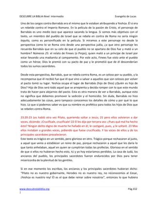 DESCUBRE LA BIBLIA-Nivel Intermedio Evangelio de Lucas
www.descubrelabiblia.org Pág.312
|
Uno de los cargos contra Barrabás era el mismo que le estaban atribuyendo a Yeshúa. Él sí era
un rebelde contra el Imperio Romano. En la película de la pasión de Cristo, el personaje de
Barrabás es uno medio loco que aparece sacando la lengua. Si somos más objetivos con el
texto, un miembro del pueblo de Israel que se rebela en contra de Roma no sería ningún
loquito, como es personificado en la película. Si miramos a este personaje no desde la
perspectiva como lo ve Roma sino desde una perspectiva judía, ¿a que otro personaje les
recuerda Barrabás que en su celo de que el pueblo no se apartara de Dios fue y mató a un
hombre? Números 25: el relato de Finees (o Pinjas), quien mató a un príncipe de Israel por
estar llevando una madianita al campamento. Por este acto, Finees fue visto ante el pueblo
como un héroe; Dios le premió con su pacto de paz y le prometió que de él descenderían
todos los sumos sacerdotes.
Desde esta perspectiva, Barrabás, que se rebela contra Roma, es un celoso por su pueblo, y la
recompensa que él recibió fue que él que vino a salvar a aquellos que son celosos por volver
al pacto tomó su lugar. Yeshúa ocupa el lugar de Barrabás (hijo de Dios) ¿Quién es hijo de
Dios? Hijo de Dios será todo aquel que se arrepienta y decida romper con lo que este mundo
trata de hacer para alejarnos del pacto. Esta es otra manera de ver a Barrabás, aunque esto
no significa que debemos promover la sedición y el homicidio. Sin duda, Barrabás no hizo
adecuadamente las cosas, pero tampoco conocemos los detalles de cómo y por qué lo que
hizo. Lo que sí podemos saber es que su nombre es profético para todos los hijos de Dios que
se rebelen contra Roma.
23:20-23 Les habló otra vez Pilato, queriendo soltar a Jesús; 21 pero ellos volvieron a dar
voces, diciendo: ¡Crucifícale, crucifícale! 22 El les dijo por tercera vez: ¿Pues qué mal ha hecho
éste? Ningún delito digno de muerte he hallado en él; le castigaré, pues, y le soltaré. 23 Mas
ellos instaban a grandes voces, pidiendo que fuese crucificado. Y las voces de ellos y de los
principales sacerdotes prevalecieron.
Este texto es trágico en un sentido, pero glorioso en otro. Trágico porque rechazaron al justo,
a aquel que venía a establecer un reino de paz, porque rechazaron a aquel que les daría lo
que tanto anhelaban, aquel en quien se cumplirían todas las profecías. Glorioso en el sentido
de que si ellos no hubieran hecho esto, tú y yo hoy estaríamos perdidos. La casa de Judá, los
ancianos del pueblo, los principales sacerdotes fueron endurecidos por Dios para tener
misericordia de la plenitud de los gentiles.
Si en ese momento los escribas, los ancianos y los principales sacerdotes hubieran dicho:
“Pilato no es nuestro gobernante, Herodes no es nuestro rey, no reconocemos al Cesar,
¡Yeshúa es nuestro rey! Él es el que debe reinar sobre nosotros”, entonces lo que hubiera
 