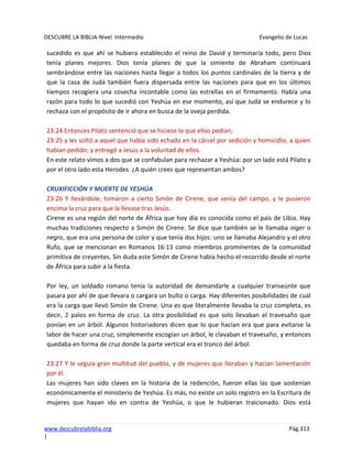 DESCUBRE LA BIBLIA-Nivel Intermedio Evangelio de Lucas
www.descubrelabiblia.org Pág.313
|
sucedido es que ahí se hubiera establecido el reino de David y terminaría todo, pero Dios
tenía planes mejores. Dios tenía planes de que la simiente de Abraham continuará
sembrándose entre las naciones hasta llegar a todos los puntos cardinales de la tierra y de
que la casa de Judá también fuera dispersada entre las naciones para que en los últimos
tiempos recogiera una cosecha incontable como las estrellas en el firmamento. Había una
razón para todo lo que sucedió con Yeshúa en ese momento, así que Judá se endurece y lo
rechaza con el propósito de ir ahora en busca de la oveja perdida.
23:24 Entonces Pilato sentenció que se hiciese lo que ellos pedían;
23:25 y les soltó a aquel que había sido echado en la cárcel por sedición y homicidio, a quien
habían pedido; y entregó a Jesús a la voluntad de ellos.
En este relato vimos a dos que se confabulan para rechazar a Yeshúa: por un lado está Pilato y
por el otro lado esta Herodes. ¿A quién crees que representan ambos?
CRUXIFICCIÓN Y MUERTE DE YESHÚA
23:26 Y llevándole, tomaron a cierto Simón de Cirene, que venía del campo, y le pusieron
encima la cruz para que la llevase tras Jesús.
Cirene es una región del norte de África que hoy día es conocida como el país de Libia. Hay
muchas tradiciones respecto a Simón de Cirene. Se dice que también se le llamaba niger o
negro, que era una persona de color y que tenía dos hijos: uno se llamaba Alejandro y el otro
Rufo, que se mencionan en Romanos 16:13 como miembros prominentes de la comunidad
primitiva de creyentes. Sin duda este Simón de Cirene había hecho el recorrido desde el norte
de África para subir a la fiesta.
Por ley, un soldado romano tenía la autoridad de demandarle a cualquier transeúnte que
pasara por ahí de que llevara o cargara un bulto o carga. Hay diferentes posibilidades de cuál
era la carga que llevó Simón de Cirene. Una es que literalmente llevaba la cruz completa, es
decir, 2 palos en forma de cruz. La otra posibilidad es que solo llevaban el travesaño que
ponían en un árbol. Algunos historiadores dicen que lo que hacían era que para evitarse la
labor de hacer una cruz, simplemente escogían un árbol, le clavaban el travesaño, y entonces
quedaba en forma de cruz donde la parte vertical era el tronco del árbol.
23:27 Y le seguía gran multitud del pueblo, y de mujeres que lloraban y hacían lamentación
por él.
Las mujeres han sido claves en la historia de la redención, fueron ellas las que sostenían
económicamente el ministerio de Yeshúa. Es más, no existe un solo registro en la Escritura de
mujeres que hayan ido en contra de Yeshúa, o que le hubieran traicionado. Dios está
 