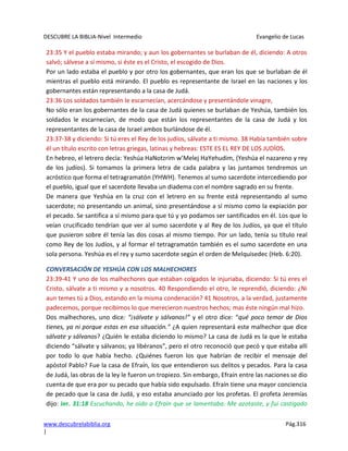 DESCUBRE LA BIBLIA-Nivel Intermedio Evangelio de Lucas
www.descubrelabiblia.org Pág.316
|
23:35 Y el pueblo estaba mirando; y aun los gobernantes se burlaban de él, diciendo: A otros
salvó; sálvese a sí mismo, si éste es el Cristo, el escogido de Dios.
Por un lado estaba el pueblo y por otro los gobernantes, que eran los que se burlaban de él
mientras el pueblo está mirando. El pueblo es representante de Israel en las naciones y los
gobernantes están representando a la casa de Judá.
23:36 Los soldados también le escarnecían, acercándose y presentándole vinagre,
No sólo eran los gobernantes de la casa de Judá quienes se burlaban de Yeshúa, también los
soldados le escarnecían, de modo que están los representantes de la casa de Judá y los
representantes de la casa de Israel ambos burlándose de él.
23:37-38 y diciendo: Si tú eres el Rey de los judíos, sálvate a ti mismo. 38 Había también sobre
él un título escrito con letras griegas, latinas y hebreas: ESTE ES EL REY DE LOS JUDÍOS.
En hebreo, el letrero decía: Yeshúa HaNotzrim w’Melej HaYehudim, (Yeshúa el nazareno y rey
de los judíos). Si tomamos la primera letra de cada palabra y las juntamos tendremos un
acróstico que forma el tetragramatón (YHWH). Tenemos al sumo sacerdote intercediendo por
el pueblo, igual que el sacerdote llevaba un diadema con el nombre sagrado en su frente.
De manera que Yeshúa en la cruz con el letrero en su frente está representando al sumo
sacerdote; no presentando un animal, sino presentándose a sí mismo como la expiación por
el pecado. Se santifica a sí mismo para que tú y yo podamos ser santificados en él. Los que lo
veían crucificado tendrían que ver al sumo sacerdote y al Rey de los Judíos, ya que el título
que pusieron sobre él tenía las dos cosas al mismo tiempo. Por un lado, tenía su título real
como Rey de los Judíos, y al formar el tetragramatón también es el sumo sacerdote en una
sola persona. Yeshúa es el rey y sumo sacerdote según el orden de Melquisedec (Heb. 6:20).
CONVERSACIÓN DE YESHÚA CON LOS MALHECHORES
23:39-41 Y uno de los malhechores que estaban colgados le injuriaba, diciendo: Si tú eres el
Cristo, sálvate a ti mismo y a nosotros. 40 Respondiendo el otro, le reprendió, diciendo: ¿Ni
aun temes tú a Dios, estando en la misma condenación? 41 Nosotros, a la verdad, justamente
padecemos, porque recibimos lo que merecieron nuestros hechos; mas éste ningún mal hizo.
Dos malhechores, uno dice: “¡sálvate y sálvanos!” y el otro dice: “qué poco temor de Dios
tienes, ya ni porque estas en esa situación.” ¿A quien representará este malhechor que dice
sálvate y sálvanos? ¿Quién le estaba diciendo lo mismo? La casa de Judá es la que le estaba
diciendo “sálvate y sálvanos; ya libéranos”, pero el otro reconoció que pecó y que estaba allí
por todo lo que había hecho. ¿Quiénes fueron los que habrían de recibir el mensaje del
apóstol Pablo? Fue la casa de Efraín, los que entendieron sus delitos y pecados. Para la casa
de Judá, las obras de la ley le fueron un tropiezo. Sin embargo, Efraín entre las naciones se dio
cuenta de que era por su pecado que había sido expulsado. Efraín tiene una mayor conciencia
de pecado que la casa de Judá, y eso estaba anunciado por los profetas. El profeta Jeremías
dijo: Jer. 31:18 Escuchando, he oído a Efraín que se lamentaba: Me azotaste, y fui castigado
 