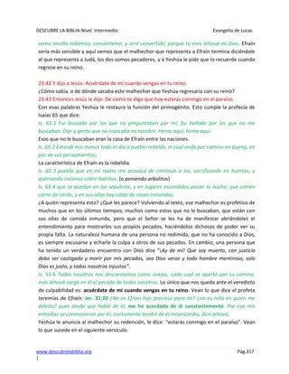 DESCUBRE LA BIBLIA-Nivel Intermedio Evangelio de Lucas
www.descubrelabiblia.org Pág.317
|
como novillo indómito; conviérteme, y seré convertido, porque tú eres Jehová mi Dios. Efraín
sería más sensible y aquí vemos que el malhechor que representa a Efraín termina diciéndole
al que representa a Judá, los dos somos pecadores, y a Yeshúa le pide que lo recuerde cuando
regrese en su reino.
23:42 Y dijo a Jesús: Acuérdate de mí cuando vengas en tu reino.
¿Cómo sabía, o de dónde sacaba este malhechor que Yeshúa regresaría con su reino?
23:43 Entonces Jesús le dijo: De cierto te digo que hoy estarás conmigo en el paraíso.
Con esas palabras Yeshúa le restaura la función del primogénito. Esto cumple la profecía de
Isaías 65 que dice:
Is. 65:1 Fui buscado por los que no preguntaban por mí; fui hallado por los que no me
buscaban. Dije a gente que no invocaba mi nombre: Heme aquí, heme aquí.
Esos que no le buscaban eran la casa de Efraín entre las naciones.
Is. 65:2 Extendí mis manos todo el día a pueblo rebelde, el cual anda por camino no bueno, en
pos de sus pensamientos;
La característica de Efraín es la rebeldía.
Is. 65:3 pueblo que en mi rostro me provoca de continuo a ira, sacrificando en huertos, y
quemando incienso sobre ladrillos; (o poniendo arbolitos)
Is. 65:4 que se quedan en los sepulcros, y en lugares escondidos pasan la noche; que comen
carne de cerdo, y en sus ollas hay caldo de cosas inmundas;
¿A quién representa esto? ¿Qué les parece? Volviendo al texto, ese malhechor es profético de
muchos que en los últimos tiempos; muchos como estos que no le buscaban, que están con
sus ollas de comida inmunda, pero que el Señor se les ha de manifestar abriéndoles el
entendimiento para mostrarles sus propios pecados, haciéndolos dichosos de poder ver su
propia falta. La naturaleza humana de una persona no redimida, que no ha conocido a Dios,
es siempre excusarse y echarle la culpa a otros de sus pecados. En cambio, una persona que
ha tenido un verdadero encuentro con Dios dice “¡Ay de mí! Que soy muerto, con justicia
debo ser castigado y morir por mis pecados, sea Dios veraz y todo hombre mentiroso, solo
Dios es justo, y todos nosotros injustos”.
Is. 53:6 Todos nosotros nos descarriamos como ovejas, cada cual se apartó por su camino;
mas Jehová cargó en él el pecado de todos nosotros. Lo único que nos queda ante el veredicto
de culpabilidad es: acuérdate de mí cuando vengas en tu reino. Vean lo que dice el profeta
Jeremías de Efraín: Jer. 31:20 ¿No es Efraín hijo precioso para mí? ¿no es niño en quien me
deleito? pues desde que hablé de él, me he acordado de él constantemente. Por eso mis
entrañas se conmovieron por él; ciertamente tendré de él misericordia, dice Jehová.
Yeshúa le anuncia al malhechor su redención, le dice: “estarás conmigo en el paraíso”. Vean
lo que sucede en el siguiente versículo.
 