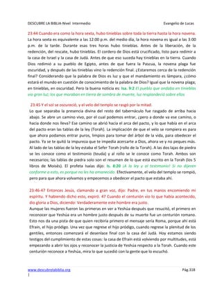 DESCUBRE LA BIBLIA-Nivel Intermedio Evangelio de Lucas
www.descubrelabiblia.org Pág.318
|
23:44 Cuando era como la hora sexta, hubo tinieblas sobre toda la tierra hasta la hora novena.
La hora sexta es equivalente a las 12:00 p.m. del medio día, la hora novena es igual a las 3:00
p.m. de la tarde. Durante esas tres horas hubo tinieblas. Antes de la liberación, de la
redención, del rescate, hubo tinieblas. El cordero de Dios está crucificado, listo para redimir a
la casa de Israel y la casa de Judá. Antes de que eso suceda hay tinieblas en la tierra. Cuando
Dios redimió a su pueblo de Egipto, antes de que fuera la Pascua, la novena plaga fue
oscuridad, y después de las tinieblas vino la redención final. ¿Estaremos cerca de la redención
final? Considerando que la palabra de Dios es luz y que el mandamiento es lámpara, ¿cómo
estará el mundo en cuestión de conocimiento de la palabra de Dios? Igual que la novena plaga;
en tinieblas, en oscuridad. Pero la buena noticia es: Isa. 9:2 El pueblo que andaba en tinieblas
vio gran luz; los que moraban en tierra de sombra de muerte, luz resplandeció sobre ellos
23:45 Y el sol se oscureció, y el velo del templo se rasgó por la mitad.
Lo que separaba la presencia divina del resto del tabernáculo fue rasgado de arriba hacia
abajo. Se abre un camino vivo, por el cual podemos entrar, ¿pero a donde va ese camino, o
hacia donde nos lleva? Ese camino se abrió hacia el arca del pacto, y lo que había en el arca
del pacto eran las tablas de la ley (Torah). La implicación de que el velo se rompiera es para
que ahora podamos entrar puros, limpios para tomar del árbol de la vida, para obedecer el
pacto. Ya se te quitó la impureza que te impedía acercarte a Dios, ahora ve y no peques más.
Al lado de las tablas de la ley estaba el Sefer Torah (rollo de la Torah). A las dos lajas de piedra
se les conoce como el testimonio (teuda) y al rollo se le conoce como Torah. Ambos son
necesarios; las tablas de piedra solo son el resumen de lo que está escrito en la Torah (los 5
libros de Moisés). El profeta Isaías dijo: Is. 8:20 ¡A la ley y al testimonio! Si no dijeren
conforme a esto, es porque no les ha amanecido. Efectivamente, el velo del templo se rompió,
pero para que ahora volvamos y empecemos a obedecer el pacto que estaba ahí.
23:46-47 Entonces Jesús, clamando a gran voz, dijo: Padre, en tus manos encomiendo mi
espíritu. Y habiendo dicho esto, expiró. 47 Cuando el centurión vio lo que había acontecido,
dio gloria a Dios, diciendo: Verdaderamente este hombre era justo.
Aunque las mujeres fueron las primeras en ver a Yeshúa después que resucitó, el primero en
reconocer que Yeshúa era un hombre justo después de su muerte fue un centurión romano.
Esto nos da una pista de que quien recibiría primero el mensaje sería Roma, porque ahí está
Efraín, el hijo pródigo. Una vez que regrese el hijo pródigo, cuando regrese la plenitud de los
gentiles, entonces comenzará el desenlace final con la casa del Judá. Hoy estamos siendo
testigos del cumplimiento de estas cosas: la casa de Efraín está volviendo por multitudes, está
empezando a abrir los ojos y reconocer la justicia de Yeshúa respecto a la Torah. Cuando este
centurión reconoce a Yeshúa, mira lo que sucedió con la gente que lo escuchó.
 