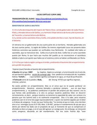DESCUBRE LA BIBLIA-Nivel Intermedio Evangelio de Lucas
www.descubrelabiblia.org Pág.32 |
LUCAS CAPÍTULO 3 (RVR 1960)
TRANSCRIPCIÓN DEL AUDIO: https://soundcloud.com/amishav/lucas-
3?in=amishav/sets/evangelio-de-lucas-verso-por
MINISTERIO DE JUAN EL BAUTISTA
3:1 En el año decimoquinto del imperio de Tiberio César, siendo gobernador de Judea Poncio
Pilato, y Herodes tetrarca de Galilea, y su hermano Felipe tetrarca de Iturea y de la provincia
de Traconite, y Lisanias tetrarca de Abilinia,
3:2 y siendo sumos sacerdotes Anás y Caifás, vino palabra de Dios a Juan, hijo de Zacarías, en
el desierto.
Un tetrarca era un gobernante de una cuarta parte de un territorio, Herodes gobernaba una
de esas cuartas partes; la región de Galilea. De manera organizada Lucas nos presenta datos
históricos concretos que pueden ser verificables muy fácilmente. En realidad sólo había un
sacerdote, aquí se mencionan dos. Caifás era el yerno de Anás. Caifás fue un sumo sacerdote
puesto por Roma, lo que hacía que muchos del pueblo ya no reconocieran el sacerdocio
debido a toda la corrupción que había con el sistema y cómo se habían confabulado con Roma.
3:3 Y él fue por toda la región contigua al Jordán, predicando el bautismo del arrepentimiento
para perdón de pecados,
Yojanan (Juan) llamaba al bautizo del arrepentimiento.
●Bautizo del griego G907 ζω baptizo, bapto es sumergir, y la terminación izo el acto de,
así que bautizo significa: acción de sumergir algo. Esta palabra es la traducción de la palabra
hebrea Tevilah ( ) que también significa sumergirse en agua, un ritual de purificación.
●Teshuvah viene de la palabra Shub, del Strong H7725 que significa regresar,
retornar, volverse.
No existe perdón sin arrepentimiento. Dios es el único que no te puede perdonar sin
arrepentimiento. Nosotros estamos llamados a perdonar siempre, aun sin que haya
arrepentimiento, y no podemos condicionar el perdón del prójimo por dos razones: una es
que hemos sido perdonados y la otra es porque nosotros podemos fallar en discernir
correctamente, es decir, porque nosotros no tenemos la capacidad de saber con certeza si la
persona que nos lastimó está o no realmente arrepentida. Dios sí lo sabe, pero nosotros
podemos caer en el error de juzgar equivocadamente a quien nos lastimó cegados por el dolor
o el deseo de venganza. Es por eso que Yeshúa dijo: “no resistas al que es malo, sino más bien
ama a tus enemigos (Lucas 6:27-28 y Mat. 5:39-44)”, porque el mandamiento de ojo por ojo y
diente por diente fue dado con el propósito de que al momento de que se compensara al
afectado se diera un pago, o en el caso del agresor un castigo justo. Sin embargo, se interpretó
como venganza, abusando así del mandamiento. Por esa razón Yeshúa dijo “sean
 