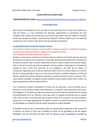 DESCUBRE LA BIBLIA-Nivel Intermedio Evangelio de Lucas
www.descubrelabiblia.org Pág.320
|
LUCAS CAPÍTULO 24 (RVR-1960)
TRANSCRIPCIÓN DEL AUDIO: https://soundcloud.com/amishav/24-lucas-24-la-resurrecci-n#t=0:00
LA RESURRECCIÓN
Aquí termina el evangelio de Lucas. Ha sido un recorrido fascinante a través de la historia y la
vida de Yeshúa; y si has estudiado con atención, seguramente tu perspectiva de este
evangelio y de muchos otros temas ya no es la misma que tenías antes de empezar a estudiar
desde una perspectiva hebrea. Comenzaremos leyendo el último capítulo que nos habla del
momento en que se llevó a cabo del triunfo más grande de la historia:
LA RESURRECCIÓN DE NUESTRO AMADO YESHÚA
24:1 El primer día de la semana, muy de mañana, vinieron al sepulcro, trayendo las especias
aromáticas que habían preparado, y algunas otras mujeres con ellas.
24:2 Y hallaron removida la piedra del sepulcro;
Basado en este primer versículo se ha hecho toda una doctrina tan fuerte que fue capaz de
desconectar al judaísmo del cristianismo. Si hay algo que ha desconectado la fe cristiana de la
fe judía es el día de culto, el día de celebración en que se adora al Señor como día de reposo.
Este es uno de los temas que más ha separado a los dos pueblo, y todo (según el cristianismo)
basado en este y otros más versículos de los evangelios y del libro de los Hechos. El
cristianismo argumenta que el día de adoración dentro de la fe cristiana debe ser el primer
día de la semana basado en que en ese día resucitó Yeshúa, y también basado en el libro de
Hechos, donde dice que los primeros creyentes se reunían el primer día de la semana. Pero,
¿qué hubiese sucedido si la iglesia cristiana (católica) nunca hubiera hecho este cambio y se
siguiera guardando el día de reposo bíblico?
Si el cristianismo hubiera mantenido el mismo día de adoración y días de fiestas que el
judaísmo, nunca hubiera existido tanta diferencia, ni tampoco tanta enemistad entre estas
dos religiones. Es increíble que algo que parece tan sencillo trajera consecuencias tan fuertes
al entendimiento de la fe cristiana y que haya sido un tropiezo tan grande para el pueblo
judío. Esto ha sido el incentivo para que el judío rechace la fe cristiana y con ella al Mesías,
puesto que si hay algo sagrado para el pueblo de Israel es la señal del pacto (circuncisión) y
las festividades, en especial el día de reposo llamando en hebreo Shabbat.
El Shabbat ha sido lo que ha mantenido unido y ha preservado al pueblo de Israel a través de
la historia, de hecho se dice que el pueblo de Israel no ha guardado el día de reposo
(Shabbat), sino que más bien ha sido el día de reposo el que ha guardado al pueblo de
 