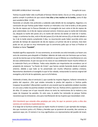 DESCUBRE LA BIBLIA-Nivel Intermedio Evangelio de Lucas
www.descubrelabiblia.org Pág.322
|
Yeshúa no pudo haber sido crucificado el famoso Viernes Santo. Eso es un mito, porque no se
podría cumplir la profecía de que estaría tres días y tres noches en la tumba, como él dijo
que sucedería (Mat. 12:40).
Haciendo un estudio más profundo y cuidando cada detalle de los evangelios, llegamos a la
conclusión de que Yeshúa pudo haber muerto un miércoles a las 3 de la tarde y el día jueves
fue día de reposo por la Pascua (llamado en el evangelio de Juan como el día de reposo de
gran solemnidad, no el día de reposo semanal común). Entonces pasa la noche del miércoles
(1), después la noche del jueves (2) y la noche del viernes (3) dando un total de 3 noches.
Luego, si contamos los días, está el día del jueves (1) el día del viernes (2) y el día del sábado a
las 3 de la tarde estaría cumpliendo 3 días. La resurrección pudo haber ocurrido entre ese
periodo de tiempo de separación de día de reposo y el primer día de la semana. Esto bien
pudo ser así, ya que es muy interesante que la ceremonia judía que se hace al finalizar el
Shabbat se llame “havdalá”.
Havdalá significa separación. En esa ceremonia, se enciende una vela trenzada y se hacen una
serie de oraciones para despedir el Shabbat. Además de todo esto tan hermoso que se hace,
una de las teorías que se han dicho por la tradición es que el Mesías va a manifestarse en una
de esas celebraciones. Es por eso que en los rezos en esa celebración hacen mucho énfasis en
la redención final y en el Mesías. Todos estos detalles son importantes de considerar con el
propósito de restaurar “La Pasión de Cristo”, que hemos venido haciendo desde el capítulo
anterior, debido a que todo se ha presentado con mucha influencia católica cristiana.
Necesitamos devolverle al evangelio lo que le fue robado, restaurando la esencia original del
evangelio y de la fe de los apóstoles, que es la fe hebrea.
Volviendo al texto, dice el versículo 2, que cuando las mujeres llegaron, hallaron removida la
piedra del sepulcro. ¿Por qué estaba removida la piedra del sepulcro si Yeshúa podía
traspasar las paredes? ¿Recuerdan cuando en una ocasión que los apóstoles estaban reunidos
en una casa y todas las puertas estaban cerradas? Aun así, Yeshúa entró y apareció en medio
de ellos. El cuerpo con el que resucitó ahora no tenía las restricciones de la materia y era
capaz de traspasar las paredes. En este caso, la piedra fue removida no porque Yeshúa
necesitara que la removieran, sino para manifestación de las mujeres que necesitaban creer.
24:4 Aconteció que estando ellas perplejas por esto, he aquí se pararon junto a ellas dos
varones con vestiduras resplandecientes;
A lo largo de la Escritura vemos que se repite mucho el número 2; por ejemplo dos testigos,
dos que murieron junto a él, Pilatos y Herodes que se pusieron de acuerdo, dos varones se
aparecen aquí, etc. El número 2 es muy significativo y es representativo del pueblo de Israel,
 