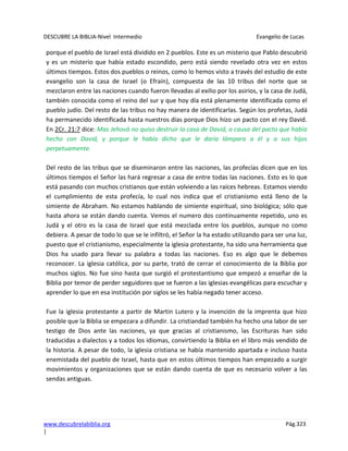 DESCUBRE LA BIBLIA-Nivel Intermedio Evangelio de Lucas
www.descubrelabiblia.org Pág.323
|
porque el pueblo de Israel está dividido en 2 pueblos. Este es un misterio que Pablo descubrió
y es un misterio que había estado escondido, pero está siendo revelado otra vez en estos
últimos tiempos. Estos dos pueblos o reinos, como lo hemos visto a través del estudio de este
evangelio son la casa de Israel (o Efraín), compuesta de las 10 tribus del norte que se
mezclaron entre las naciones cuando fueron llevadas al exilio por los asirios, y la casa de Judá,
también conocida como el reino del sur y que hoy día está plenamente identificada como el
pueblo judío. Del resto de las tribus no hay manera de identificarlas. Según los profetas, Judá
ha permanecido identificada hasta nuestros días porque Dios hizo un pacto con el rey David.
En 2Cr. 21:7 dice: Mas Jehová no quiso destruir la casa de David, a causa del pacto que había
hecho con David, y porque le había dicho que le daría lámpara a él y a sus hijos
perpetuamente.
Del resto de las tribus que se diseminaron entre las naciones, las profecías dicen que en los
últimos tiempos el Señor las hará regresar a casa de entre todas las naciones. Esto es lo que
está pasando con muchos cristianos que están volviendo a las raíces hebreas. Estamos viendo
el cumplimiento de esta profecía, lo cual nos indica que el cristianismo está lleno de la
simiente de Abraham. No estamos hablando de simiente espiritual, sino biológica; sólo que
hasta ahora se están dando cuenta. Vemos el numero dos continuamente repetido, uno es
Judá y el otro es la casa de Israel que está mezclada entre los pueblos, aunque no como
debiera. A pesar de todo lo que se le infiltró, el Señor la ha estado utilizando para ser una luz,
puesto que el cristianismo, especialmente la iglesia protestante, ha sido una herramienta que
Dios ha usado para llevar su palabra a todas las naciones. Eso es algo que le debemos
reconocer. La iglesia católica, por su parte, trató de cerrar el conocimiento de la Biblia por
muchos siglos. No fue sino hasta que surgió el protestantismo que empezó a enseñar de la
Biblia por temor de perder seguidores que se fueron a las iglesias evangélicas para escuchar y
aprender lo que en esa institución por siglos se les había negado tener acceso.
Fue la iglesia protestante a partir de Martin Lutero y la invención de la imprenta que hizo
posible que la Biblia se empezara a difundir. La cristiandad también ha hecho una labor de ser
testigo de Dios ante las naciones, ya que gracias al cristianismo, las Escrituras han sido
traducidas a dialectos y a todos los idiomas, convirtiendo la Biblia en el libro más vendido de
la historia. A pesar de todo, la iglesia cristiana se había mantenido apartada e incluso hasta
enemistada del pueblo de Israel, hasta que en estos últimos tiempos han empezado a surgir
movimientos y organizaciones que se están dando cuenta de que es necesario volver a las
sendas antiguas.
 