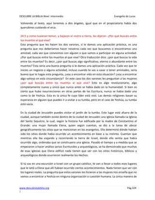 DESCUBRE LA BIBLIA-Nivel Intermedio Evangelio de Lucas
www.descubrelabiblia.org Pág.324
|
Volviendo al texto, aquí tenemos a dos ángeles, igual que en el propiciatorio había dos
querubines cuidando el arca.
24:5 y como tuvieron temor, y bajaron el rostro a tierra, les dijeron: ¿Por qué buscáis entre
los muertos al que vive?
Esta pregunta que les hacen los dos varones, si le damos una aplicación práctica, es una
pregunta que nos deberíamos hacer nosotros cada vez que buscamos o encontramos una
amistad, cada vez que convivimos con alguien o que vamos a participar en alguna actividad.
¿Por qué buscas entre los muertos al que vive? Otra traducción dice: ¿por qué buscas la vida
entre los muertos? Es decir, ¿por qué buscas algo significativo, eterno o abundante entre los
muertos? Esta sería una buena pregunta si le damos una aplicación práctica. Cada vez que te
inicies un negocio o alguna actividad, incluso cuando te vas a casar o tener amistades, sería
bueno que te hagas esta pregunta, ¿voy a encontrar vida en esta situación? ¿voy a encontrar
algo valioso en esta circunstancia? En este caso los dos varones les preguntan a las mujeres
¿por qué buscáis entre los muertos al que vive? Esto es algo revolucionario, algo
completamente nuevo y único que nunca antes se había dado en la humanidad. Si bien es
cierto que hubo resurrecciones en otras partes de las Escritura, nunca se había dado una
como la de Yeshúa. Esta es la única fe cuyo líder está vivo. Las demás religiones basan su
esperanza en alguien que puedes ir a visitar a su tumba, pero en el caso de Yeshúa, su tumba
está vacía.
En la ciudad de Jerusalén puedes visitar el jardín de la tumba. Este lugar está afuera de la
ciudad, aunque también existe dentro de la ciudad de Jerusalén una iglesia llamada La Iglesia
del Santo Sepulcro, la cual, según la historia fue edificada por la madre de Constantino el
Grande: una mujer llamada Elena, quien según cuentan, se dio a la tarea de ubicar
geográficamente los sitios que se mencionan en los evangelios. Ella determinó dónde habían
sido los sitios donde había ocurrido un acontecimiento en base a su instinto. Cuentan que
mientras ella iba viajando y recorriendo la tierra de Israel, donde ella sentía que había
ocurrido algo, ordenaba que se construyera una iglesia. Pasado el tiempo y a medida que se
empezaron a hacer análisis serios Escriturales y arqueológicos, se ha demostrado que muchas
de esas iglesias que Elena edificó nada tienen que ver con los sitios históricos, bíblicos y
arqueológicos donde ocurrieron realmente los Hechos.
Si tú vas en una excursión a Israel con un grupo católico, te van a llevar a todos esos lugares
que le latió a Elena que allí habían ocurrido ciertos acontecimientos. Nada tienen que ver con
los lugares reales. La pregunta que estos varones les hicieron a las mujeres nos enseña que no
vamos a encontrar a Yeshúa en ninguna organización o cuestión humana. La única manera de
 