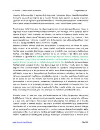 DESCUBRE LA BIBLIA-Nivel Intermedio Evangelio de Lucas
www.descubrelabiblia.org Pág.326
|
resucitar de los muertos. El que nos da la esperanza y convicción de que hay vida después de
la muerte es aquel que regresó de la muerte: Yeshúa. Quizá alguien nos pueda preguntar,
¿por qué estás tan seguro de que realmente esto sí sucedió? ¿Cómo sabes que efectivamente
fue así y que no se robaron el cuerpo sus discípulos, como también dicen que sucedió?
Nosotros que no lo vimos, que no estuvimos presentes cuando esto sucedió, ¿qué nos da la
seguridad de que en realidad Yeshúa resucito? Tomás, que no creyó, tuvo el beneficio de que
Yeshúa le dijera: “mete tu mano a mi costado y tus dedos en la heridas de mis manos y no
seas incrédulo, sino creyente” Bienaventurados los que sin ver, crean. Pero nosotros, ¿cómo
podemos saber que realmente resucitó? Uno de los rabinos más sabios del pueblo de Israel
nos da la clave para saber si Yeshúa realmente resucitó.
El rabino Gamaliel aparece en el libro de los Hechos 5 aconsejando a los líderes del pueblo
judío respecto a los apóstoles, los cuales estaban predicando arduamente acerca de que
Yeshúa había resucitado. Los líderes empezaron a prohibirles que continuaran hablando de
Yeshúa. Ante todo este conflicto, Gamaliel les da un consejo a los líderes del pueblo
diciéndoles lo siguiente Hch. 5:38-39 Y ahora os digo: Apartaos de estos hombres, y dejadlos;
porque si este consejo o esta obra es de los hombres, se desvanecerá; mas si es de Dios, no la
podréis destruir; no seáis tal vez hallados luchando contra Dios. Esto lo dijo porque antes de
Yeshúa habían aparecido muchos más diciendo que eran el Mesías, y mucha gente los había
seguido. Pero cuando el Imperio Romano los mataba, sus seguidores se dispersaban y todo el
movimiento desaparecía. Surgieron muchos mesías antes de Yeshúa porque el concepto judío
del Mesías es que es el descendiente de David que establecerá el reino y derribará a los
romanos. Aparecieron muchos que se rebelaban contra el imperio y levantaban la esperanza
en el pueblo de que los liberaría del imperio, pero a todos ellos el imperio los mató
(exactamente lo mismo que hizo con Yeshúa). Este rabino dijo: si el movimiento de Yeshúa es
uno más de esos, no se preocupen, desaparecerá como ha sucedido con los anteriores. Pero
si esto no es un movimiento más, si realmente Yeshúa resucitó y todo esto es una obra de
Dios, entonces permanecerá, y no vaya a ser que nos hallemos luchando contra Dios.
Gamaliel nos da la clave para saber que la resurrección de Yeshúa fue genuina. Han pasado
2,000 años de historia y aún este movimiento existe, a pesar de todo lo que se le ha infiltrado
y lo que se ha corrompido. Yeshúa sigue siendo el personaje más conocido en el mundo,
aunque sea con el nombre de Jesús. No sólo es eso lo que nos confirma que efectivamente
Yeshúa resucitó; el hecho de que sus seguidores hubieran estado dispuestos a dar su vida por
él, por sostener el mensaje de que resucitó, es también nuestra más grande convicción. Nadie
estaría dispuesto a morir por una mentira, pero sobre todo por una mentira inventada por él
mismo. Puede ser que exista gente que haya muerto por una mentira que le hicieron creer
 