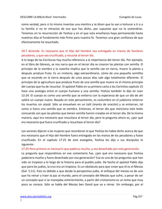 DESCUBRE LA BIBLIA-Nivel Intermedio Evangelio de Lucas
www.descubrelabiblia.org Pág.327
|
como verdad, pero si tú mismo inventas una mentira y te dicen que te van a torturar a ti o a
tu familia si no te retractas de eso que has dicho, por supuesto que no la sostendrías.
Tenemos en la resurrección de Yeshúa y en el que esta enseñanza haya permanecido hasta
nuestros días el fundamento más firme para nuestra fe. Tenemos una gran confianza de que
efectivamente ha resucitado.
24:7 diciendo: Es necesario que el Hijo del Hombre sea entregado en manos de hombres
pecadores, y que sea crucificado, y resucite al tercer día.
A lo largo de las Escrituras hay mucha referencia a la importancia del tercer día. Por ejemplo,
en el libro de Génesis, se nos narra que en el tercer día se crearon las plantas con semilla. El
principio de la siembra y la cosecha implica que la semilla cae en tierra, muere la planta y
después produce fruto. Es un misterio, algo extraordinario, cómo de una pequeña semillita
que se esconde en la tierra después de unos pocos días sale algo totalmente diferente. El
principio de la agricultura que produce fruto de una semilla que muere es el mismo principio
del cuerpo que ha de resucitar. El apóstol Pablo en su primera carta a los Corintios capítulo 15
hace una analogía entre el cuerpo humano y una semilla; Yeshúa también lo dijo en Juan
12:24. El cuerpo es como una semilla que se entierra con la esperanza de que un día de ahí
saldrá un cuerpo nuevo. Basado en este pensamiento, es costumbre en el judaísmo enterrar
los muertos sin ataúd. Sólo se envuelven en un talit (manto de oración) y se entierran, tal
como si fuera una semilla que se siembra. Entonces, el tercer día que menciona este texto
concuerda con que las plantas que tienen semilla fueron creadas en el tercer día. De la misma
manera, aquí era necesario que resucitara al tercer día, pero la pregunta ahora es, ¿por qué
era necesario que fuera crucificado y resucitase al tercer día?
Los varones dijeron a las mujeres que recordaran lo que Yeshúa les había dicho acerca de que
era necesario que el Hijo del Hombre fuera entregado en las manos de los pecadores y fuese
crucificado. En el capítulo 17:25 de este evangelio, Yeshúa les dijo a sus discípulos lo
siguiente:
17:25 Pero primero es necesario que padezca mucho, y sea desechado por esta generación.
La pregunta que respondimos en ese comentario fue, ¿por qué era necesario que Yeshúa
padeciera mucho y fuera desechado por esa generación? Esa es una de las preguntas que han
sido un tropiezo a lo largo de la historia para el pueblo judío. De hecho el apóstol Pablo dijo
que para los judíos, la cruz era un tropiezo. Es un obstáculo para que crean que él es el Mesías
(Gal. 5:11). Esto es debido a que desde la perspectiva judía, el enfoque del mesías es de uno
que ha reinar y traer la paz al mundo, pero el concepto del Mesías que sufre, a pesar de ser
un concepto que sí se manejaba anteriormente, a partir del cristianismo es un tema que muy
poco se conoce. Sólo se habla del Mesías ben David que va a reinar. Sin embargo, por el
 